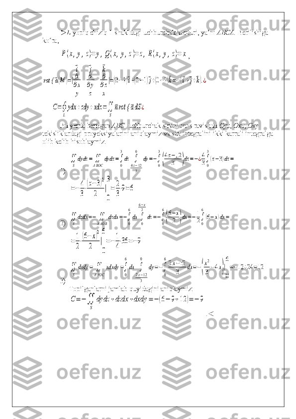 ► L   yopiq   chiziq  1- shakldagi   uchburchak   konturi ,  ya ’ ni   ABCA .  Berilishiga 
ko ra,  ʻ	
P(x,y,z)=	y,Q	(x,y,z)=	z,R(x,y,z)=	x
,	
rot {	⃗a(M	)=|
⃗i	⃗j	⃗k	
∂
∂x	
∂
∂y	
∂
∂z	
y	z	x	
|=(0−1)⃗i+(0−1)⃗j+(0−1)⃗k=−(⃗i+⃗j+⃗k).¿	
С=∮
L	
ydx	+zdy	+xdz	=∬
S	
⃗nrot {	⃗adS	¿
Bu yerda berilgan  ABC   uchburchak sirtini mos ravishda  Oyz ,  Oxz ,  Oxy   
tekisliklardagi proyeksiyalarini aniqlaymiz va sirt integralini ikki karrali integralga 
olib kelib hisoblaymiz.
1)	
∬
S	
dydz	=	∬
ΔBOC	
dydz	=∫
0
3
dz	∫
4z−12
3
0	
dy	=−∫
0
3
(
4z−12
3	)dz	=−¿4
3∫
0
3
(z−3)dz	=	
=−	4
3
⋅
(z−	3)2	
2	
|
3
0
=	2
3
⋅9=	6
2)	
∬
S	
dzdx	=−	∬
ΔAOB	
dzdx	=−∫
0
6
dx	∫
0
6−x
2	
dz	=−∫
0
6
(
6−x
2	)dx	=−	1
2∫
0
6
(6−	x)dx	=	
=	1
2
⋅
(6−	x)2	
2	
|
6
0
=−	1
4
⋅36	=−9
3)	
∬
S	
dxdy	=	∬
ΔAOC	
xdxdy	=∫
0
6
dx	∫
2x−12
3
0	
dy	=−∫
0
62x−12
3	dx	=−(
x2
3−4x)|
6
0
=−12	+24	=12
Topilganlarni jamlab quyidagini aniqlaymiz:	
С	=	−	∬
S	
dydz	+dzdx	+dxdy	=	−	(6−	9+12	)=	−	9
.◄
  