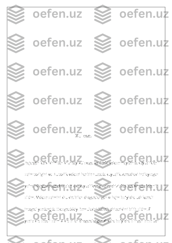                                                     
                                                   Xulosa.
Bajargan kurs ishimdan shunday xulosaga keldimki vektor maydonda suyuqliklar 
oqim tezligini va  Bu tezlik vektori har bir nuqtada suyuqlik zarrachasi intilayotgan 
yo‘nalishini, vektor chiziqlari esa suyuqlikning oqim chiziqlari bo‘lishini o’rganib 
oldim. Vektor oqimini shu sirt bilan chegaralangan ω  hajm bo‘yicha uch karrali 
integral yordamida Ostogradskiy formulasini keltrib chiqarishni bilib oldim.	
S   
yopiq sirt orqali oqim 	
S  sirt bilan chegaralangan 	V  soha bo’yicha olingan biror uch 