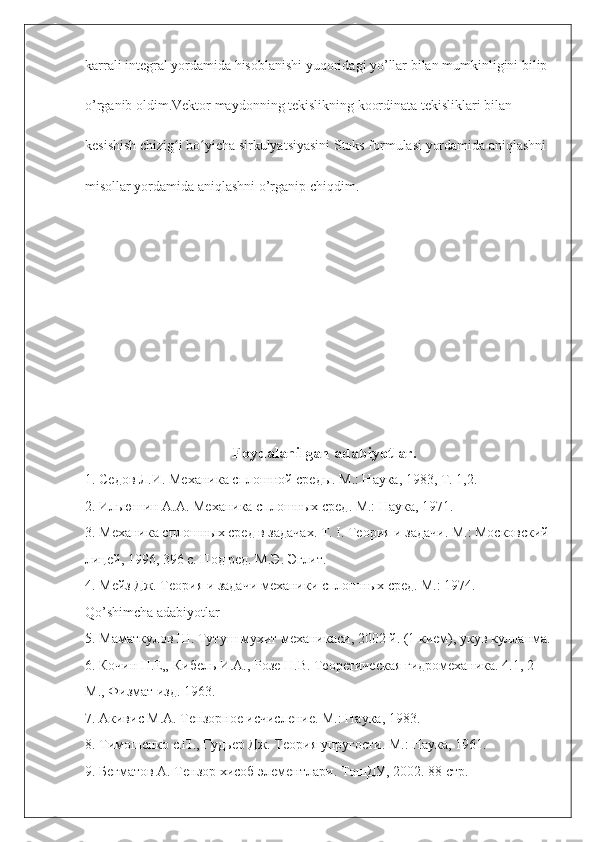 karrali integral yordamida hisoblanishi yuqoridagi yo’llar bilan mumkinligini bilip 
o’rganib oldim. Vektor maydonning tekislikning koordinata tekisliklari bilan 
kesishish chizig i bo yicha sirkulyatsiyasini Stoks formulasi yordamida aniqlashni ʻ ʻ
misollar yordamida aniqlashni o’rganip chiqdim.
                             
                                           Foydalanilgan adabiyotlar.
1. Седов Л.И. Механика сплошной среды. М.: Наука, 1983, Т. 1,2. 
2. Ильюшин А.А. Механика сплошных сред. М.: Наука, 1971. 
3. Механика сплошных сред в задачах. Т. I. Теория и задачи. М.: Московский 
лицей, 1996, 396 с. Под ред. М.Э. Эглит. 
4. Мейз Дж. Теория и задачи механики сплошных сред. М.: 1974. 
Qo’shimcha adabiyotlar 
5. Маматкулов Ш. Тутуш мухит механикаси, 2002 й. (1 кием), укув кулланма.
6. Кочин Н.Е„ Кибель И.А., Розе Н.В. Теоретическая гидромеханика. 4.1, 2  
М., Физмат изд. 1963. 
7. Акивис М.А. Тензорное исчисление. М.: Наука, 1983. 
8. Тимошенко с.П., Гудьер Дж. Теория упругости. М.: Наука, 1961. 
9. Бегматов А. Тензор хисоб элементлари. ТошДУ, 2002. 88 стр.  