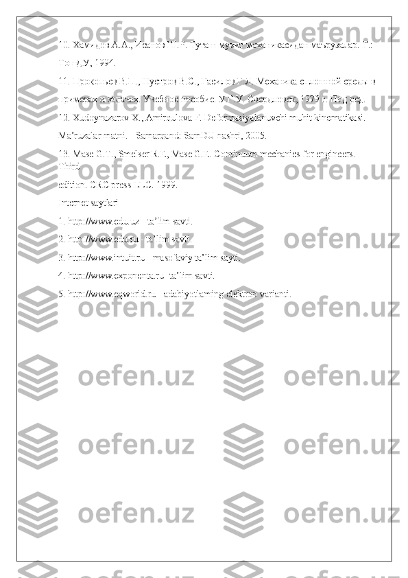 10. Хамидов А.А., Исанов Ш.Р. Туташ мухит механикасидан маърузалар. Т.:  
ТошДУ, 1994. 
11. Прокопьев В.П., Нустров B.C., Гасилов Г.Л. Механика сплошной среды в 
примерах и задачах. Учебное пособие. У.Г.У. Свердловск, 1979 г. Под ред. 
12. Xudoynazarov X., Amirqulova F. Deformasiyalanuvchi muhit kinematikasi.  
Ma’ruzalar matni. - Samarqand: SamDU nashri, 2005. 
13. Mase G.T., Smelser R.E, Mase G.E. Continuum mechanics for engineers. 
Third  
edition. CRC press LLC. 1999. 
Internet saytlari 
1. http://www.edu.uz - ta’lim savti. 
2. http://www.edu.ru - ta’lim savti. 
3. http://www.intuit.ru - masofaviy ta’lim sayti. 
4. http://www.exponenta.ru- ta’lim savti. 
5. http://www.eqworld.ru - adabiyotlaming elektron varianti.   
