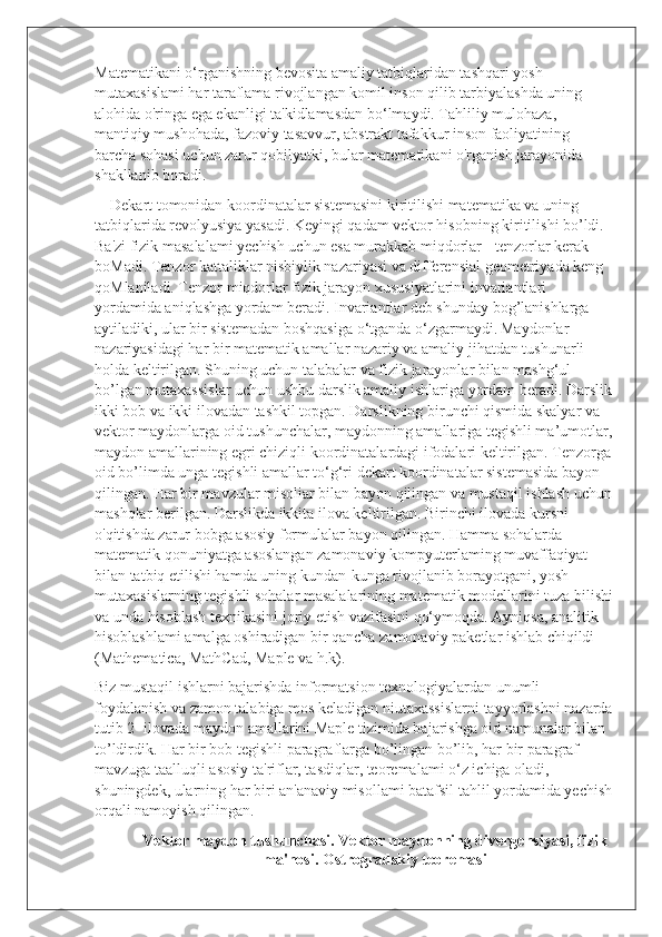 Matematikani o‘rganishning bevosita amaliy tatbiqlaridan tashqari yosh 
mutaxasislami har taraflama rivojlangan komil inson qilib tarbiyalashda uning 
alohida o'ringa ega ekanligi ta'kidlamasdan bo‘lmaydi. Tahliliy mulohaza, 
mantiqiy mushohada, fazoviy tasavvur, abstrakt tafakkur inson faoliyatining 
barcha sohasi uchun zarur qobilyatki, bular matematikani o'rganish jarayonida 
shakllanib boradi.
    Dekart tomonidan koordinatalar sistemasini kiritilishi matematika va uning 
tatbiqlarida revolyusiya yasadi. Keyingi qadam vektor hisobning kiritilishi bo’ldi. 
Ba'zi fizik masalalami yechish uchun esa murakkab miqdorlar - tenzorlar kerak 
boMadi. Tenzor kattaliklar nisbiylik nazariyasi va differensial geometriyada keng 
qoMlaniladi. Tenzor miqdorlar fizik jarayon xususiyatlarini invariantlari 
yordamida aniqlashga yordam beradi. Invariantlar deb shunday bog’lanishlarga 
aytiladiki, ular bir sistemadan boshqasiga o‘tganda o‘zgarmaydi.   Maydonlar 
nazariyasidagi har bir matematik amallar nazariy va amaliy jihatdan tushunarli 
holda keltirilgan. Shuning uchun talabalar va fizik jarayonlar bilan mashg‘ul 
bo’lgan mutaxassislar uchun ushbu darslik amaliy ishlariga yordam beradi. Darslik
ikki bob va ikki ilovadan tashkil topgan. Darslikning birunchi qismida skalyar va 
vektor maydonlarga oid tushunchalar, maydonning amallariga tegishli ma’umotlar,
maydon amallarining egri chiziqli koordinatalardagi ifodalari keltirilgan. Tenzorga 
oid bo’limda unga tegishli amallar to‘g‘ri dekart koordinatalar sistemasida bayon 
qilingan. Har bir mavzular misoliar bilan bayon qilingan va mustaqil ishlash uchun
mashqlar berilgan. Darslikda ikkita ilova keltirilgan. Birinchi ilovada kursni 
o'qitishda zarur bobga asosiy formulalar bayon qilingan. Hamma sohalarda 
matematik qonuniyatga asoslangan zamonaviy kompyuterlaming muvaffaqiyat 
bilan tatbiq etilishi hamda uning kundan-kunga rivojlanib borayotgani, yosh 
mutaxasislarning tegishli sohalar masalalarining matematik modellarini tuza bilishi
va unda hisoblash texnikasini joriy etish vazifasini qo‘ymoqda. Ayniqsa, analitik 
hisoblashlami amalga oshiradigan bir qancha zamonaviy paketlar ishlab chiqildi 
(Mathematica, MathCad, Maple va h.k). 
Biz mustaqil ishlarni bajarishda informatsion texnologiyalardan unumli 
foydalanish va zamon talabiga mos keladigan niutaxassislarni tayyorlashni nazarda
tutib 2- ilovada maydon amallarini Maple tizimida bajarishga oid namunalar bilan 
to’ldirdik. Har bir bob tegishli paragraflarga bo’lingan bo’lib, har bir paragraf 
mavzuga taalluqli asosiy ta'riflar, tasdiqlar, teoremalami o‘z ichiga oladi, 
shuningdek, ularning har biri an'anaviy misollami batafsil tahlil yordamida yechish
orqali namoyish qilingan.
Vektor maydon tushunchasi.   Vektor maydonning divergensiyasi, fizik
ma'nosi. Ostrogradskiy teoremasi 