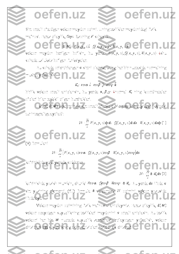 Sirt orqali o‘tadigan vektor maydon oqimi. Uning tezliklar maydonidagi fizik 
ma’nosi.   Faraz qilaylik,  Oxyz
 fazoning V  sohasida 	
⃗
a( M	) = P	( x , y , z	)⃗ i + Q	( x , y , z	)⃗ j + R	( x , y , z	)⃗ k
vektor   maydon   berilgan   bo‘lsin,   bu   yerda  	
P(x,y,z),Q	(x,y,z),R(x,y,z)−¿ shu
sohada uzluksiz bo‘lgan funksiyalar.
Bu sohada orientirlangan 	
σ  sirtni olamiz, uning har bir nuqtasida normalning
musbat yo‘nalishi	
⃗
n
0 = cosα ∙	⃗ i + cosβ ∙	⃗ j + cosγ ∙	⃗ k
birlik   vektor   orqali   aniqlansin,   bu   yerda  	
α,β,γ−¿ normal  	⃗ n
0   ning   koordinatalar
o‘qlari bilan tashkil qilgan burchaklari.
Ta’rif.  	
⃗ a ( M )
 vektorning 	σ  sirt orqali o‘tuvchi  П
  oqimi  deb quyidagi ikkinchi
tur integraliga aytiladi:
П =
∬
σ❑
P	
( x , y , z	) dydz + Q ( x , y , z ) dzdx + R	( x , y , z	) dxdy ( 1 )
(8) formulani 	
П	=∬σ
❑	
[P(x,y,z)cosα	+Q	(x,y,z)cosβ	+R(x,y,z)cosγ	]dσ
ko ‘rinishda yoki yanada soddaroq
П =
∬
σ❑	
⃗
a ∙	⃗ n
0 dσ ( 2 )
ko ‘rinishda yozish mumkin, chunki   Pcosα + Qcosβ + Rcosγ =	
⃗ a ∙	⃗ n
0 .
 Bu yerda  dσ
 ifoda 	σ
sirt   yuzining   elementi.   (60)   formula  	
⃗a   vektorning  	П   oqimini   vektor   yozuvida
ifodalaydi.
Vektor maydon oqimining fizik ma’nosini aniqlaymiz. Faraz qilaylik,  	
⃗ a ( M )
vektor   oqayotgan   suyuqlikning   tezliklari   maydonini   σ
  orqali   aniqlasin.   Bu   tezlik
vektori   har   bir  	
M   nuqtada   suyuqlik   zarrachasi   intilayotgan   yo ‘nalish,   vektor
chiziqlari esa suyuqlikning oqim chiziqlari bo‘ladi.   (8-chizma). 