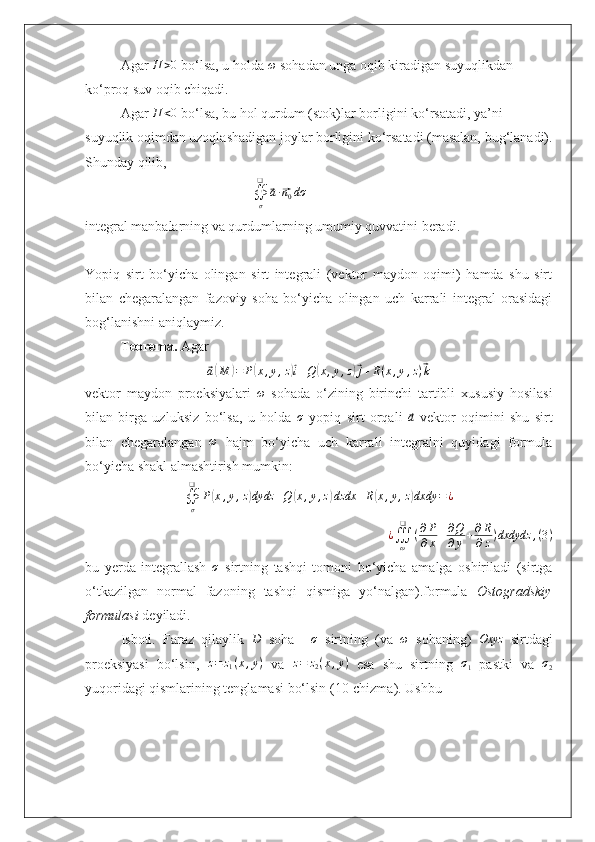 Agar  П > 0
 bo‘lsa, u holda  ω
 sohadan unga oqib kiradigan suyuqlikdan 
ko‘proq suv oqib chiqadi.
Agar  П < 0
 bo‘lsa, bu hol qurdum (stok)lar borligini ko‘rsatadi, ya’ni 
suyuqlik oqimdan uzoqlashadigan joylar borligini ko‘rsatadi (masalan, bug‘lanadi).
Shunday qilib, 
                                                ∯σ
❑	
⃗a∙⃗n0dσ  
integral manbalarning va qurdumlarning umumiy quvvatini beradi.
Yopiq   sirt   bo‘yicha   olingan   sirt   integrali   (vektor   maydon   oqimi)   hamda   shu   sirt
bilan   chegaralangan   fazoviy   soha   bo‘yicha   olingan   uch   karrali   integral   orasidagi
bog‘lanishni aniqlaymiz.
Teorema.  Agar 	
⃗
a( M	) = P	( x , y , z	)⃗ i + Q	( x , y , z	)⃗ j + R ( x , y , z )	⃗ k
vektor   maydon   proeksiyalari   ω
  sohada   o‘zining   birinchi   tartibli   xususiy   hosilasi
bilan   birga   uzluksiz   bo‘lsa,   u   holda  	
σ   yopiq   sirt   orqali  	⃗a   vektor   oqimini   shu   sirt
bilan   chegaralangan   ω
  hajm   bo‘yicha   uch   karrali   integralni   quyidagi   formula
bo‘yicha shakl almashtirish mumkin:
∯
σ❑
P	
( x , y , z	) dydz + Q	( x , y , z	) dzdx + R	( x , y , z	) dxdy = ¿
¿
∭
ω❑
( ∂ P
∂ x + ∂ Q
∂ y + ∂ R
∂ z ) dxdydz , ( 3 )
bu   yerda   integrallash   σ
  sirtning   tashqi   tomoni   bo‘yicha   amalga   oshiriladi   (sirtga
o‘tkazilgan   normal   fazoning   tashqi   qismiga   yo‘nalgan).formula   Ostogradskiy
formulasi  deyiladi.
Isboti.   Faraz   qilaylik  	
D   soha  	–σ   sirtning   (va  	ω   sohaning)  	Oxyz   sirtdagi
proeksiyasi   bo‘lsin,   z = z
1 ( x , y )
  va   z = z
2 ( x , y )
  esa   shu   sirtning  	
σ1   pastki   va   σ
2
yuqoridagi qismlarining tenglamasi bo‘lsin (10-chizma). Ushbu  