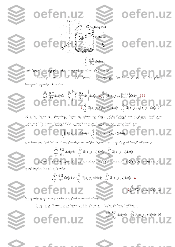                                  
∭
ω❑
∂ R
∂ z dxdydz
uch karrali integralni sirt integraliga almashtiramiz.
Buning   uchun   uni   ikki   karrali   integralga   keltiramiz   va  z   bo‘yicha
integrallaymiz. Bundan:
∭
ω❑
∂ R
∂ z dxdydz =
∬
D❑	
(
∫
z
1	( x , y)z
2
( x , y)
∂ R
∂ z dz	
) dxdy = ¿
∬
D❑	(
R	( x , y , z	)|
z
1( x , y)z
2
( x , y	))
dxdy = ¿ ¿ ¿
¿
∬
D❑
R	
( x , y , z
2	( x , y	)) dxdy −
∬
D❑
R	( x , y , z
1	( x , y	)) dxdy . ( 4 )	
D
  soha   ham  	σ1   sirtning,   ham   σ
2   sirtning   Oxyz
  tekislikdagi   proeksiyasi   bo‘lgani
uchun (11) formuladagi ikki karrali integrallarni ularga teng bo‘lgan	
∬σ
❑	
R(x,y,z)dxdy	=∬σxy
❑	
R(x,y,z(x,y))dxdy
sirt integrallari bilan almashtirish mumkin. Natijada quyidagini hosil qilamiz:	
∭ω
❑	∂R
∂zdxdydz	=∬σ2
❑	
R(x,y,z)dxdy	−∬σ1
❑	
R(x,y,z)dxdy	.
Ikkinchi   qo‘shiluvchida  	
σ1   sirtning   tashqi   tomonini   ichkisiga   almashtirib,
quyidagini hosil qilamiz:
∭
ω❑
∂ R
∂ z dxdydz =
∬
σ
2❑
R	
( x , y , z	) dxdy +
∬
σ
1❑
R	( x , y , z	) dxdy = ¿
¿
∯
σ❑
R ( x , y , z ) dxdy , ( 5 )
bu yerda 	
σ  yopiq sirtning tashqi tomoni olinadi.
Quyidagi formulalar ham xuddi shunga o‘xshash hosil qilinadi:
∭
ω❑
∂ P
∂ x dxdydz =
∯
σ❑
P	
( x , y , z	) dydz , ( 6 ) 