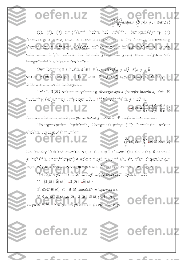 ∭
ω❑
∂ Q
∂ y dxdydz =
∯
σ❑
Q( x , y , z	) dxdz , ( 7 )
(5),   (6),   (7)   tengliklarni   hadma-had   qo‘shib,   Ostrogradskiyning   (3)
formulasiga   kelamiz,   shuni   isbotlash   talab   qilingan   edi.   Bu   formula   teoremaning
shartini   qanoatlantiruvchi   sohalarga   bo‘lish   mumkin   bo‘lgan   istalgan   ω
  fazoviy
soha   uchun   to‘g‘ri   bo‘ladi.   Bu   formula   yordamida   yopiq   sirtlar   bo‘yicha   sirt
integrallarini hisoblash qulay bo‘ladi.	
Oxyz
 fazoning 	ω  sohasida 	⃗a(M	)=	P(x,y,z)⃗i+Q	(x,y,z)⃗j+R(x,y,z)⃗k
vektor   maydon   berilgan   bo‘lsin,   unda  	
P(x,y,z),Q	(x,y,z),R(x,y,z)   funksiyalar
differensiallanuvchi funksiyalar.
Ta’rif.  	
⃗ a ( M )
  vektor   maydonning   diverginsiyasi   (uzoqlashuvchisi)   deb  	M
nuqtaning skalyar maydoniga aytiladi, u  ¿	
⃗ a ( M )
 ko‘rinishda yoiladi va 
¿	
⃗ a( M	) = ∂ P
∂ x + ∂ Q
∂ y + ∂ R
∂ z ( 8 )
formula bilan aniqlanadi, bu yerda xususiy hosilalar 	
M  nuqtada hisoblanadi.
Divergensiyadan   foydalanib,   Ostogradskiyning   (10)   formulasini   vektor
shaklida qayta yozish mumkin:	
∯σ
❑	
⃗a⃗n0dσ	=∭ω
❑	
¿⃗a(M	)dω	.(9)
Uni bunday ifodalash mumkin: yopiq sirt orqali o‘tuvchi (bu sirt tashqi  	
⃗n   normali
yo‘nalishida   orientirlangan)  	
⃗a   vektor   maydon   oqimi   shu   sirt   bilan   chegaralangan
hajm bo‘yicha maydon divergensiyasidan olingan uch karrali integralga teng.
Divergensiyani hisoblashda quyidagi xossalardan foydalaniladi:	
10.÷(⃗a(M	)+⃗b(M	))=¿⃗a(M	)+¿⃗b(M	);
2 0
. divC ∙	
⃗ a( M	) = C ∙ ÷	⃗ a( M	) , bunda C − o ‘ zgarmas son
3 0
. divu	
( M	) ∙⃗ a( M	) = u	( M	) ÷	⃗ a( M	) +	⃗ a( M	) grad u	( M	) ,
bu yerda  u	
( M	) − ¿
skalyar maydonni aniqlovchi funksiya. 