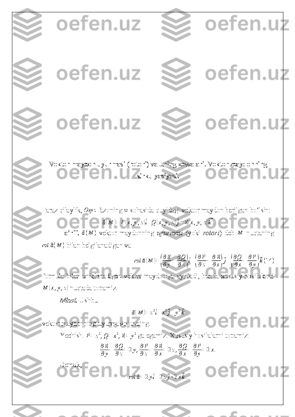 Vektor maydon uyurmasi (rotori) va uning xossalari. Vektor maydonning
sirkulyasiyasi .
Faraz qilaylik,  Oxyz
 fazoning  ω
 sohasida quyidagi vektor maydon berilgan bo‘lsin:⃗
a( M	) = P	( x , y , z	)⃗ i + Q	( x , y , z	)⃗ j + R	( x , y , z	)⃗ k .
Ta’rif.  	
⃗ a ( M )
  vektor   maydonning   uyurmasi   (yoki   rotori )   deb  	M   nuqtaning	
rot	⃗a(M	)
 bilan belgilanadigan va 
rot	
⃗ a( M	) =	( ∂ R
∂ y − ∂ Q
∂ z	)⃗ i +	( ∂ P
∂ z − ∂ R
∂ x	)⃗ j +	( ∂ Q
∂ x − ∂ P
∂ y	)⃗ k ( 14 )
formula bilan aniqlanadigan vektor maydoniga aytiladi, bunda xususiy hosilalarni	
M	(x,y,z)
 nuqtada topamiz.
Misol.  Ushbu 	
⃗a(M	)=	z2⃗i+x2⃗j+y2⃗k
vektor maydonning uyurmasini toping.
Yechish. 	
P=	z2,Q=	x2,R=	y2  ga egamiz. Xususiy hosilalarni topamiz:
∂ R
∂ y − ∂ Q
∂ z = 2 y , ∂ P
∂ z − ∂ R
∂ x = 2 z , ∂ Q
∂ x − ∂ P
∂ y = 2 x .
Demak,
rot
⃗ a = 2 y	⃗ i + 2 z	⃗ j + 2 x	⃗ k . 