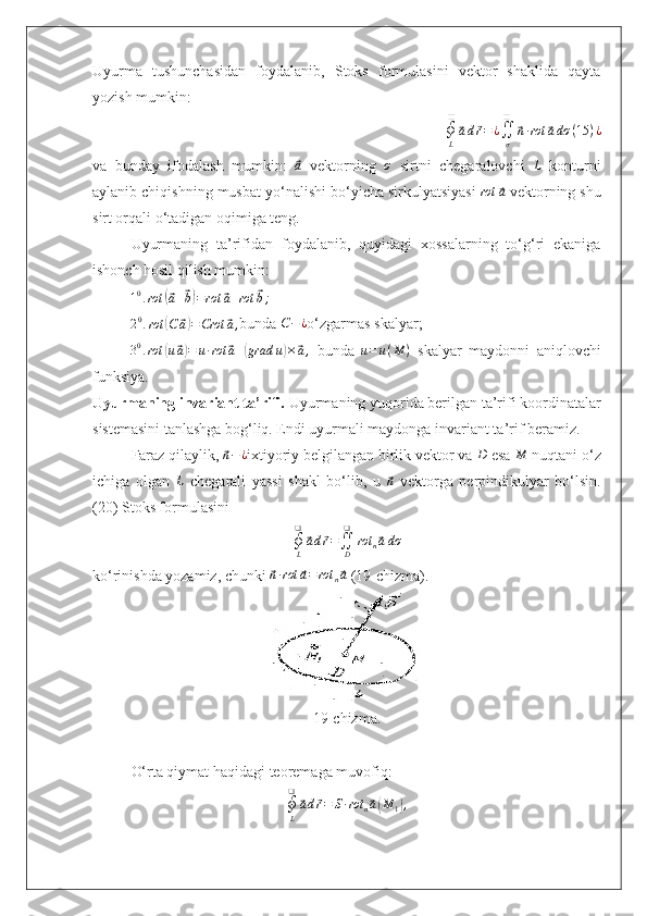 Uyurma   tushunchasidan   foydalanib,   Stoks   formulasini   vektor   shaklida   qayta
yozish mumkin:
∮
L❑⃗
a d	⃗ r = ¿
∬
σ❑	⃗
n ∙ rot	⃗ a dσ ( 15 ) ¿
va   bunday   ifodalash   mumkin:  	
⃗a   vektorning   σ
  sirtni   chegaralovchi   L
  konturni
aylanib chiqishning musbat yo‘nalishi bo‘yicha sirkulyatsiyasi  	
rot	⃗a  vektorning shu
sirt orqali o‘tadigan oqimiga teng.
Uyurmaning   ta’rifidan   foydalanib,   quyidagi   xossalarning   to‘g‘ri   ekaniga
ishonch hosil qilish mumkin:	
10.rot	(⃗a+⃗b)=rot	⃗a+rot	⃗b;
2 0
. rot	
( C	⃗ a) = Crot	⃗ a ,
bunda 	C−	¿ o‘zgarmas skalyar;
3 0
. rot	
( u	⃗ a) = u ∙ rot	⃗ a +	( grad u	) ×	⃗ a ,
  bunda  	u=u(M	)   skalyar   maydonni   aniqlovchi
funksiya.
Uyurmaning invariant ta’rifi.  Uyurmaning yuqorida berilgan ta’rifi koordinatalar
sistemasini tanlashga bog‘liq. Endi uyurmali maydonga invariant ta’rif beramiz.
Faraz qilaylik, 	
⃗ n − ¿
ixtiyoriy belgilangan birlik vektor va 	D  esa 	M  nuqtani o‘z
ichiga   olgan  	
L   chegarali   yassi   shakl   bo‘lib,   u  	⃗n   vektorga   perpindikulyar   bo‘lsin.
(20) Stoks formulasini	
∮L
❑	
⃗ad⃗r=∬D
❑	
rot	n⃗adσ
ko‘rinishda yozamiz, chunki 	
⃗n∙rot	⃗a=	rot	n⃗a  (19-chizma).
19-chizma.
O‘rta qiymat haqidagi teoremaga muvofiq:
∮
L❑	
⃗
a d	⃗ r = S ∙ rot
n	⃗ a( M
1	) , 