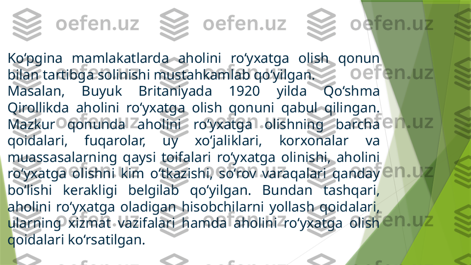 Ko‘pgina  mamlakatlarda  aholini  ro‘yxatga  olish  qonun 
bilan tartibga solinishi mustahkamlab qo‘yilgan. 
Masalan,  Buyuk  Britaniyada  1920  yilda  Qo‘shma 
Qirollikda  aholini  ro‘yxatga  olish  qonuni  qabul  qilingan. 
Mazkur  qonunda  aholini  ro‘yxatga  olishning  barcha 
qoidalari,  fuqarolar,  uy  xo‘jaliklari,  korxonalar  va 
muassasalarning  qaysi  toifalari  ro‘yxatga  olinishi,  aholini 
ro‘yxatga  olishni  kim  o‘tkazishi,  so‘rov  varaqalari  qanday 
bo‘lishi  kerakligi  belgilab  qo‘yilgan.  Bundan  tashqari, 
aholini  ro‘yxatga  oladigan  hisobchilarni  yollash  qoidalari, 
ularning  xizmat  vazifalari  hamda  aholini  ro‘yxatga  olish 
qoidalari ko‘rsatilgan.                 