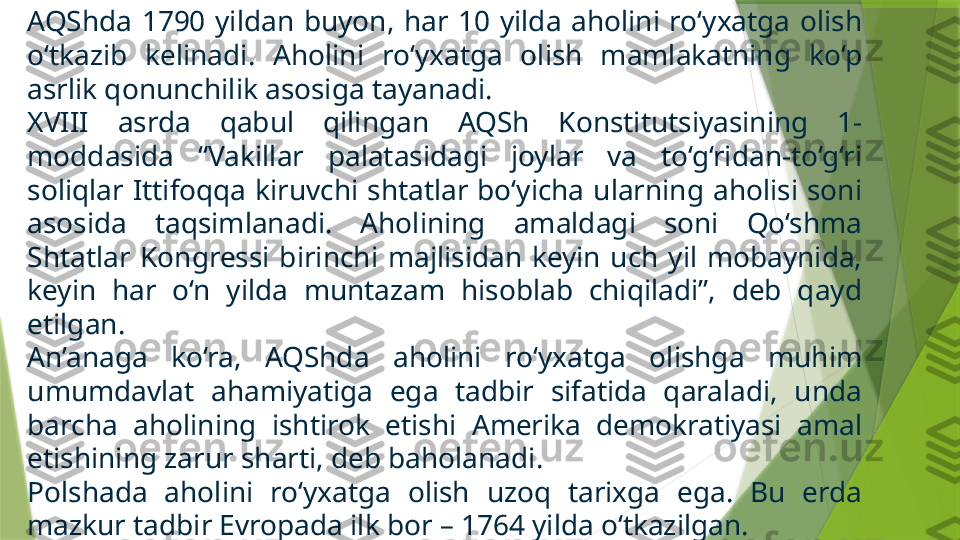 AQShda  1790  yildan  buyon,  har  10  yilda  aholini  ro‘yxatga  olish 
o‘tkazib  kelinadi.  Aholini  ro‘yxatga  olish  mamlakatning  ko‘p 
asrlik qonunchilik asosiga tayanadi. 
XVIII  asrda  qabul  qilingan  AQSh  Konstitutsiyasining  1-
moddasida  “Vakillar  palatasidagi  joylar  va  to‘g‘ridan-to‘g‘ri 
soliqlar  Ittifoqqa  kiruvchi  shtatlar  bo‘yicha  ularning  aholisi  soni 
asosida  taqsimlanadi.  Aholining  amaldagi  soni  Qo‘shma 
Shtatlar  Kongressi  birinchi  majlisidan  keyin  uch  yil  mobaynida, 
keyin  har  o‘n  yilda  muntazam  hisoblab  chiqiladi”,  deb  qayd 
etilgan.
An’anaga  ko‘ra,  AQShda  aholini  ro‘yxatga  olishga  muhim 
umumdavlat  ahamiyatiga  ega  tadbir  sifatida  qaraladi,  unda 
barcha  aholining  ishtirok  etishi  Amerika  demokratiyasi  amal 
etishining zarur sharti, deb baholanadi.
Polshada  aholini  ro‘yxatga  olish  uzoq  tarixga  ega.  Bu  erda 
mazkur tadbir Evropada ilk bor – 1764 yilda o‘tkazilgan.                  