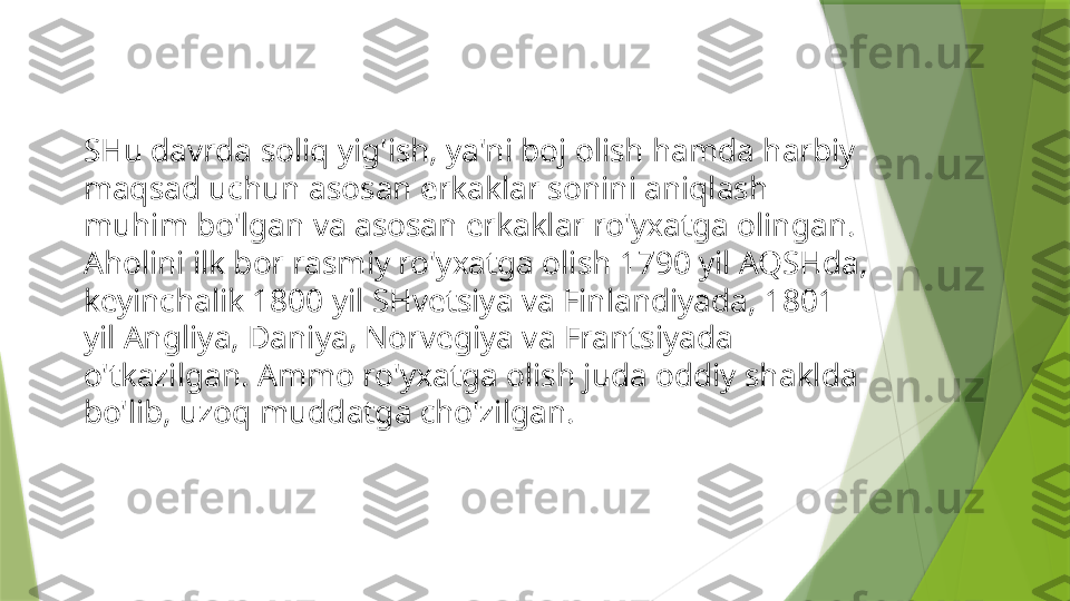 SHu davrda soliq yig'ish, ya'ni boj olish hamda harbiy 
maqsad uchun asosan erkaklar sonini aniqlash 
muhim bo'lgan va asosan erkaklar ro'yxatga olingan. 
Aholini ilk bor rasmiy ro'yxatga olish 1790 yil AQSHda, 
keyinchalik 1800 yil SHvetsiya va Finlandiyada, 1801 
yil Angliya, Daniya, Norvegiya va Frantsiyada 
o'tkazilgan. Ammo ro'yxatga olish juda oddiy shaklda 
bo'lib, uzoq muddatga cho'zilgan.                 