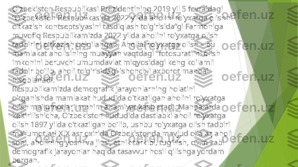 O'zbekiston Respublikasi Prezidentining 2019 yil 5 fevraldagi 
“O'zbekiston Respublikasida 2022 yilda aholini ro'yxatga olishni 
o'tkazish kontseptsiyasini tasdiqlash to'g'risida”gi Farmoniga 
muvofiq Respublikamizda 2022 yilda aholini ro'yxatga olish 
tadbirini o'tkazish belgilangan. Aholini ro'yxatga olish – bu 
mamlakat aholisining muayyan vaqtdagi “fotosurati”ni olish 
imkonini beruvchi umumdavlat miqyosidagi keng ko'lamli 
tadbir bo'lib, aholi to'g'risidagi ishonchli axborot manbai 
hisoblanadi.
Respublikamizda demografik jarayonlarning holatini 
o'rganishda mamlakat hududida o'tkazilgan aholini ro'yxatga 
olish ma'lumotlari muhim ahamiyat kasb etadi. Manbalarda 
keltirilishicha, O'zbekiston hududida dastlabki aholi ro'yxatga 
olish 1897 yilda o'tkazilgan bo'lib, ushbu ro'yxatga olish tadbiri 
ma'lumotlari XIX asr oxirida O'zbekistonda mavjud oilalar, aholi 
soni, aholining yoshi va jinsi, etnik tarkibi, tug'ilish, o'lim kabi 
demografik jarayonlar haqida tasavvur hosil qilishga yordam 
bergan.                 