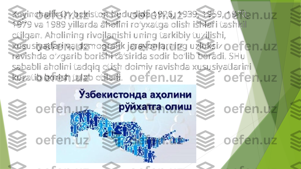 Keyinchalik O'zbekiston hududida 1926, 1939, 1959, 1970, 
1979 va 1989 yillarda aholini ro'yxatga olish ishlari tashkil 
etilgan. Aholining rivojlanishi uning tarkibiy tuzilishi, 
xususiyatlari va demografik jarayonlarning uzluksiz 
ravishda o'zgarib borishi ta'sirida sodir bo'lib boradi. SHu 
sababli aholini tadqiq etish doimiy ravishda xususiyatlarini 
kuzatib borish talab etiladi.                 