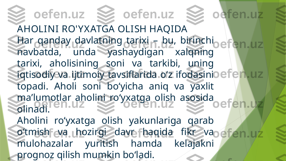 A HOLI N I  RO' Y X ATGA  OLISH HAQIDA
Har  qanday  davlatning  tarixi  –  bu,  birinchi 
navbatda,  unda  yashaydigan  xalqning 
tarixi,  aholisining  soni  va  tarkibi,  uning 
iqtisodiy  va  ijtimoiy  tavsiflarida  o‘z  ifodasini 
topadi.  Aholi  soni  bo‘yicha  aniq  va  yaxlit 
ma’lumotlar  aholini  ro‘yxatga  olish  asosida 
olinadi. 
Aholini  ro‘yxatga  olish  yakunlariga  qarab 
o‘tmish  va  hozirgi  davr  haqida  fikr  va 
mulohazalar  yuritish  hamda  kelajakni 
prognoz qilish mumkin bo‘ladi.                  