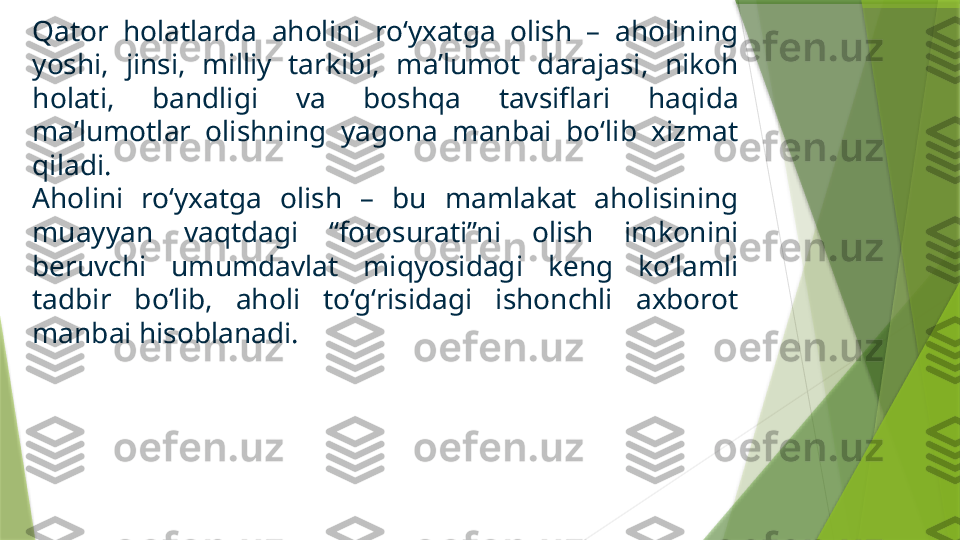 Qator  holatlarda  aholini  ro‘yxatga  olish  –  aholining 
yoshi,  jinsi,  milliy  tarkibi,  ma’lumot  darajasi,  nikoh 
holati,  bandligi  va  boshqa  tavsiflari  haqida 
ma’lumotlar  olishning  yagona  manbai  bo‘lib  xizmat 
qiladi. 
Aholini  ro‘yxatga  olish  –  bu  mamlakat  aholisining 
muayyan  vaqtdagi  “fotosurati”ni  olish  imkonini 
beruvchi  umumdavlat  miqyosidagi  keng  ko‘lamli 
tadbir  bo‘lib,  aholi  to‘g‘risidagi  ishonchli  axborot 
manbai hisoblanadi.                  