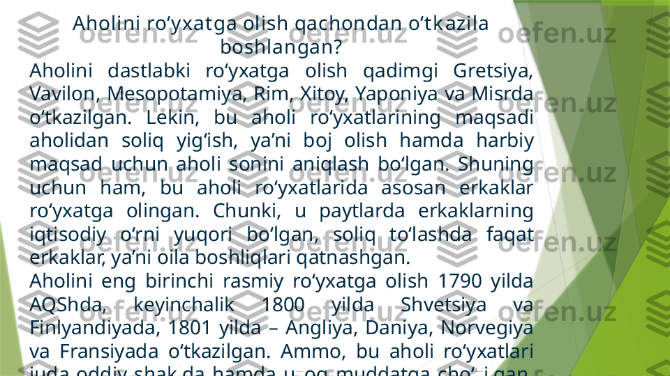 Aholini ro‘y xat ga olish qachondan o‘t k azila 
boshlangan?
Aholini  dastlabki  ro‘yxatga  olish  qadimgi  Gretsiya, 
Vavilon, Mesopotamiya, Rim, Xitoy, Yaponiya va Misrda 
o‘tkazilgan.  Lekin,  bu  aholi  ro‘yxatlarining  maqsadi 
aholidan  soliq  yig‘ish,  ya’ni  boj  olish  hamda  harbiy 
maqsad  uchun  aholi  sonini  aniqlash  bo‘lgan.  Shuning 
uchun  ham,  bu  aholi  ro‘yxatlarida  asosan  erkaklar 
ro‘yxatga  olingan.  Chunki,  u  paytlarda  erkaklarning 
iqtisodiy  o‘rni  yuqori  bo‘lgan,  soliq  to‘lashda  faqat 
erkaklar, ya’ni oila boshliqlari qatnashgan.
Aholini  eng  birinchi  rasmiy  ro‘yxatga  olish  1790  yilda 
AQShda,  keyinchalik  1800  yilda  Shvetsiya  va 
Finlyandiyada,  1801  yilda  –  Angliya,  Daniya,  Norvegiya 
va  Fransiyada  o‘tkazilgan.  Ammo,  bu  aholi  ro‘yxatlari 
juda  oddiy  shaklda  hamda  uzoq  muddatga  cho‘zilgan. 
Masalan, birinchi AQShda aholini ro‘yxatga olish ishlari 
18 oy davomida olib borilgan.                 