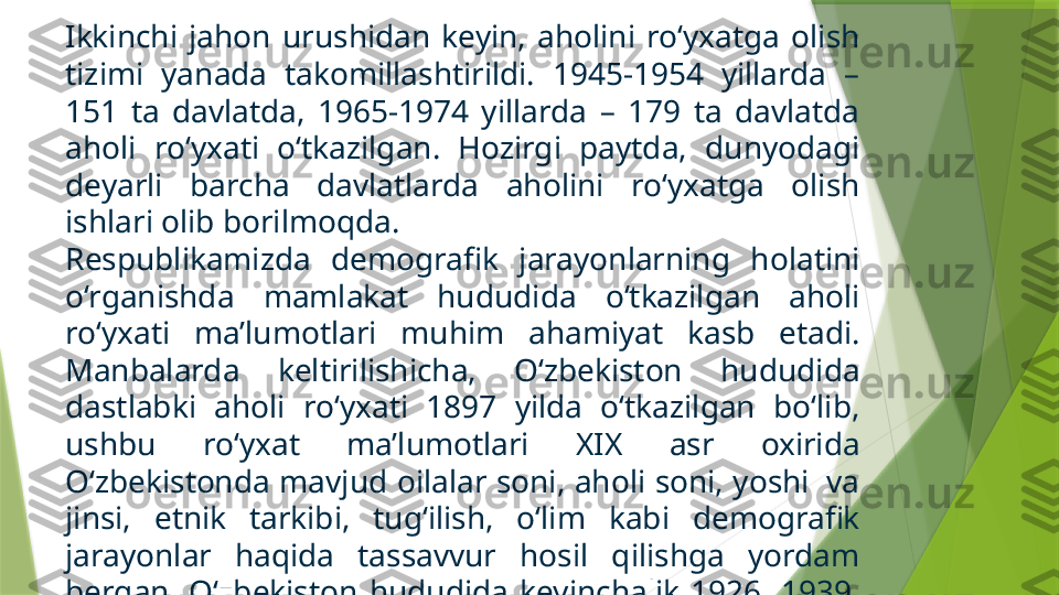 Ikkinchi  jahon  urushidan  keyin,  aholini  ro‘yxatga  olish 
tizimi  yanada  takomillashtirildi.  1945-1954  yillarda  – 
151  ta  davlatda,  1965-1974  yillarda  –  179  ta  davlatda 
aholi  ro‘yxati  o‘tkazilgan.  Hozirgi  paytda,  dunyodagi 
deyarli  barcha  davlatlarda  aholini  ro‘yxatga  olish 
ishlari olib borilmoqda.
Respublikamizda  demografik  jarayonlarning  holatini 
o‘rganishda  mamlakat  hududida  o‘tkazilgan  aholi 
ro‘yxati  ma’lumotlari  muhim  ahamiyat  kasb  etadi. 
Manbalarda  keltirilishicha,  O‘zbekiston  hududida 
dastlabki  aholi  ro‘yxati  1897  yilda  o‘tkazilgan  bo‘lib, 
ushbu  ro‘yxat  ma’lumotlari  XIX  asr  oxirida 
O‘zbekistonda mavjud oilalar soni, aholi soni, yoshi  va 
jinsi,  etnik  tarkibi,  tug‘ilish,  o‘lim  kabi  demografik 
jarayonlar  haqida  tassavvur  hosil  qilishga  yordam 
bergan.  O‘zbekiston  hududida  keyinchalik  1926,  1939, 
1959,  1970,   1979  va  1989  yillarda  aholini  ro‘yxatga 
olish ishlari tashkil etilgan.                 