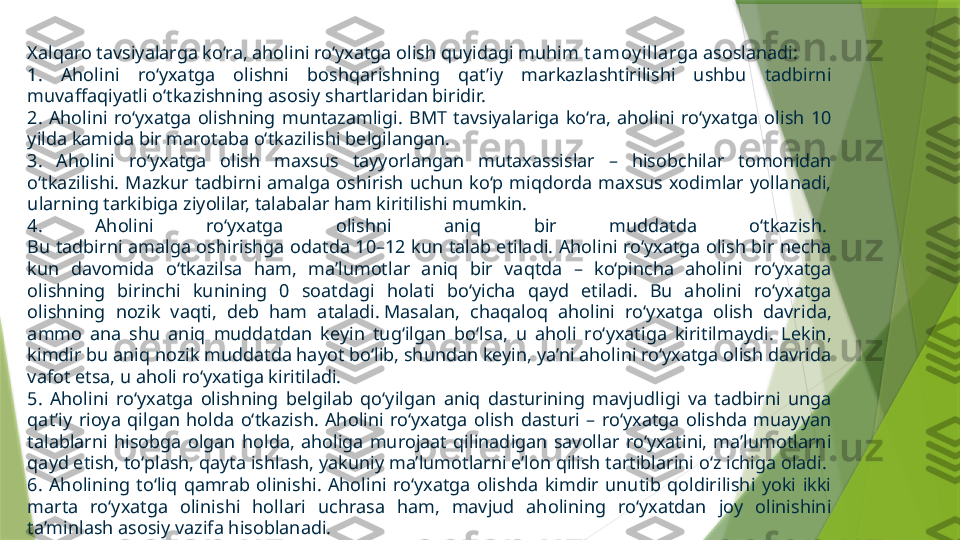 Xalqaro tavsiyalarga ko‘ra, aholini ro‘yxatga olish quyidagi muhim  t amoy illar ga asoslanadi:
1.  Aholini  ro‘yxatga  olishni  boshqarishning  qat’iy  markazlashtirilishi  ushbu  tadbirni 
muvaffaqiyatli o‘tkazishning asosiy shartlaridan biridir.
2.  Aholini  ro‘yxatga  olishning  muntazamligi.  BMT  tavsiyalariga  ko‘ra,  aholini  ro‘yxatga  olish  10 
yilda kamida bir marotaba o‘tkazilishi belgilangan.
3.  Aholini  ro‘yxatga  olish  maxsus  tayyorlangan  mutaxassislar  –  hisobchilar  tomonidan 
o‘tkazilishi.  Mazkur  tadbirni  amalga  oshirish  uchun  ko‘p  miqdorda  maxsus  xodimlar  yollanadi, 
ularning tarkibiga ziyolilar, talabalar ham kiritilishi mumkin.
4.  Aholini  ro‘yxatga  olishni  aniq  bir  muddatda  o‘tkazish. 
Bu tadbirni amalga oshirishga odatda 10–12 kun talab etiladi. Aholini ro‘yxatga olish bir necha 
kun  davomida  o‘tkazilsa  ham,  ma’lumotlar  aniq  bir  vaqtda  –  ko‘pincha  aholini  ro‘yxatga 
olishning  birinchi  kunining  0  soatdagi  holati  bo‘yicha  qayd  etiladi.  Bu  aholini  ro‘yxatga 
olishning  nozik  vaqti,  deb  ham  ataladi. Masalan,  chaqaloq  aholini  ro‘yxatga  olish  davrida, 
ammo  ana  shu  aniq  muddatdan  keyin  tug‘ilgan  bo‘lsa,  u  aholi  ro‘yxatiga  kiritilmaydi.  Lekin, 
kimdir bu aniq nozik muddatda hayot bo‘lib, shundan keyin, ya’ni aholini ro‘yxatga olish davrida 
vafot etsa, u aholi ro‘yxatiga kiritiladi.
5.  Aholini  ro‘yxatga  olishning  belgilab  qo‘yilgan  aniq  dasturining  mavjudligi  va  tadbirni  unga 
qat’iy  rioya  qilgan  holda  o‘tkazish.  Aholini  ro‘yxatga  olish  dasturi  –  ro‘yxatga  olishda  muayyan 
talablarni  hisobga  olgan  holda,  aholiga  murojaat  qilinadigan  savollar  ro‘yxatini,  ma’lumotlarni 
qayd etish, to‘plash, qayta ishlash, yakuniy ma’lumotlarni e’lon qilish tartiblarini o‘z ichiga oladi.
6.  Aholining  to‘liq  qamrab  olinishi.  Aholini  ro‘yxatga  olishda  kimdir  unutib  qoldirilishi  yoki  ikki 
marta  ro‘yxatga  olinishi  hollari  uchrasa  ham,  mavjud  aholining  ro‘yxatdan  joy  olinishini 
ta’minlash asosiy vazifa hisoblanadi.                 