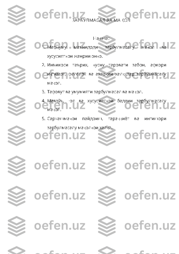 ЗА РБУЛМА СА Л ВА  МА Қ ОЛ
На қ ш а:
1. Маф ҳ ум у   маънидоди   зарбулмасалу   ма қ ол   ва
хусусият ҳ ои   жанрии   он ҳ о .
2. Инъикоси   таърих,   ҳ усну   таровати   забон,   афкори
и ҷ тимо ӣ ,   фалсаф ӣ   ва   ахло қ ии   хал қ   дар   зарбулмасалу
ма қ ол.
3. Тафовут ва умумияти зарбулмасал ва ма қ ол.
4. Мавзўъ,   ғ оя   ва   хусусият ҳ ои   бадеии   зарбулмасалу
ма қ ол.
5. Сарчашма ҳ ои   пайдоиш,   тара ққ иёт   ва   интишори
зарбулмасалу ма қ ол ҳ ои хал қӣ . 