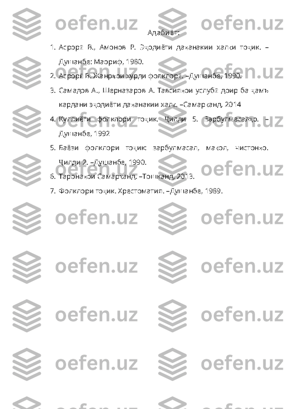 А даби ёт:
1. Асрор ӣ   В.,   Амонов   Р.   Э ҷ одиёти   да ҳ анакии   хал қ и   то ҷ ик.   –
Душанбе: Маориф,  1980.
2. Асрор ӣ  В. Жанр ҳ ои   хурди   фолклор ӣ .  – Душанбе, 1990.
3. Самадов А.,  Шерназаров   А. Тавсия ҳ ои   услуб ӣ   доир   ба   ҷ амъ
кардани э ҷ одиёти да ҳ анакии   хал қ .  – Самар қ анд , 2014
4. Куллиёти   фолклори   то ҷ ик .   Ҷ илди   5 .   Зарбулмасал ҳ о .   –
Душанбе, 1992
5. Баёзи   фолклори   то ҷ ик:   зарбулмасал,   ма қ ол ,   чистон ҳ о .
Ҷ илди 2 .   – Душанбе, 1990.
6. Тарона ҳ ои   Самар қ анд .   – Тошк анд , 2013.
7. Фолклори то ҷ ик. Хрестоматия .   – Душанбе, 1989. 