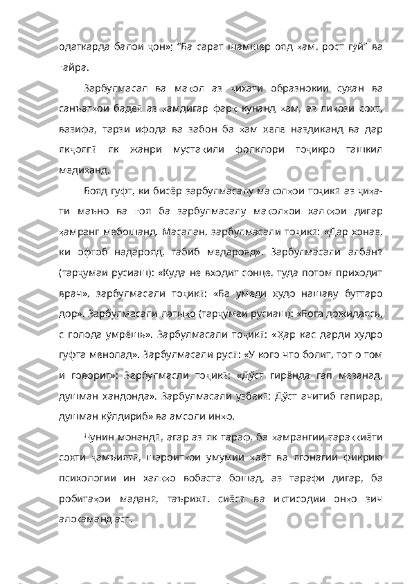 одаткарда   балои   ҷ он»;   “Ба   сарат   шамшер   ояд   ҳ ам ,   рост   г ӯ й ”   ва
ғ айра .
Зарбулмасал   ва   ма қ ол   аз   ҷ ихати   образнокии   сухан   ва
санъат ҳ ои   баде ӣ   аз   ҳ амдигар   фар қ   кунанд   ҳ ам ,   аз   ли ҳ ози   сохт ,
вазифа,   тарзи   ифода   ва   забон   ба   ҳ ам   хеле   наздиканд   ва   дар
як ҷ ояг ӣ   як   жанри   муста қ или   фолклори   то ҷ икро   ташкил
меди ҳ анд. 
Бояд гуфт, ки бисёр зарбулмасалу ма қ ол ҳ ои   то ҷ ик ӣ   аз   ҷ и ҳ а -
ти   маъно   ва   ғ оя   ба   зарбулмасалу   ма қ ол ҳ ои   хал қҳ ои   дигар
ҳ амранг   мебошанд .   Масалан ,   зарбулмасали   то ҷ ик ӣ :   «Дар   хонае,
ки   офтоб   надарояд,   табиб   медарояд».   Зарбулмасали   албан ӣ
(тар ҷ умаи русиаш): «Куда не входит  сонце,  туда потом  приходит
врач»,   зарбулмасали   то ҷ ик ӣ :   «Ба   умеди   худо   нашаву   буттаро
дор». Зарбулмасали латы ҳ о  ( тар ҷ умаи русиаш): «Бога до жидаясь,
с   голода   умр ё шь».   Зарбулмасали   то ҷ и к ӣ :   « Ҳ ар   кас   дарди   худро
гуфта менолад». Зарбулмасали рус ӣ : «У кого что болит, тот о том
и   говорит»:   Зарбулмасли   то ҷ ик ӣ :   «Дўст   гирёнда   гa п   мезанад,
душман   хандонда».   Зарбулмасали   узбек ӣ :   Дўст   ачитиб   гапирар,
душман кўлдириб» ва амсоли ин ҳ о .
Чунин монанд ӣ , агар аз як тараф, ба   ҳ амрангии   тара ққ иёти
сохти   ҷ амъият ӣ ,   шароит ҳ ои   умумии   ҳ аёт   ва   ягонагии   фикрию
психологии   ин   хал қҳ о   вобаста   бошад ,   аз   тарафи   дигар ,   ба
робита ҳ ои   мадан ӣ ,   таърих ӣ .   сиёс ӣ   ва   и қ тисодии   он ҳ о   зич
ало қ аманд   аст . 