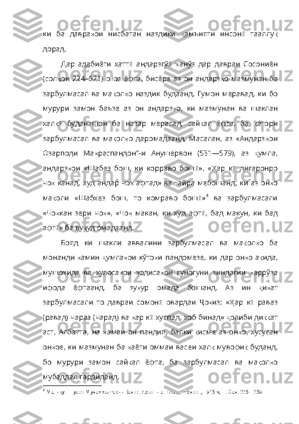 ки   ба   давра ҳ ои   нисбатан   наздики   ҷ амъияти   инсон ӣ   тааллу қ
дорад .
Дар   адабиёти   хатт ӣ   андарзгў ӣ   ҳ ан ўз   дар   давраи   Сосониён
(сол ҳ ои   224 – 621)   о ғ оз   ёфта ,   бисёре   аз   он   андарз ҳ о   мазмунан   ба
за рбулмасал   ва   ма қ ол ҳ о   наздик   будаанд .   Гумон   меравад ,   ки   бо
му рури   замон   баъзе   аз   он   андарз ҳ о ,   ки   мазмунан   ва   шаклан
хал қӣ   бу данашон   ба   назар   мерасад,   сай қ ал   ёфта ,   ба   қ атори
зарбулма сал   в а   ма қ ол ҳ о   д а ромадаанд.   Масалан,   аз   «Андарз ҳ ои
Озарподи   Ма ҳ распандон” - и   Анушервон   (531—579),   аз   ҷ умла,
андарз ҳ ои   «Шаб ез   бош,   ки   корраво   б ош ӣ »,   « Ҳ ар   к ӣ   дигаронро
чо ҳ   канад ,   худ   андар   чо ҳ   афтад»   ва   ғ айра   мебошанд ,   ки   аз   он ҳ о
ма қ оли   «Шабхез   бош,   то   комраво   бош ӣ » 4
  ва   зарбулмасали
«Чо ҳ кан   зери   чо ҳ » ,   «Чо ҳ   м а к а н ,   ки   худ   афт ӣ ,   бад   макун,   ки   бад
афт ӣ » ба ву ҷ уд омадаанд.
Бояд   ки   шакли   аввалини   зарбулмасал   ва   ма қ ол ҳ о   ба
монанди   ҳ амин   ҷ умла ҳ ои   к ўто ҳ и   пандомезе ,   ки   дар   он ҳ о   а қ ида ,
мушо ҳ ида   ва   хулоса ҳ ои   ҳ одиса ҳ ои   гун огуни   зиндагии   ҳ арр ўза
ифода   ёфтаанд,   ба   з у ҳ ур   омада   бошанд .   Аз   ин   ҷ и ҳ ат
зарбулмасали   то   давраи   сомон ӣ   овардаи   Ҷ о ҳ из :   « Ҳ ар   к ӣ   раваз
(равад) чараз (чарад) ва  ҳ ар   к ӣ  хуспад, хоб би н ад»  ҷ олиби ди ққ ат
аст .   Албатта ,   на   ҳ амаи   он   пандия ,   балки   қ исме   аз   о н ҳ о ,   хусу сан
он ҳ ое ,   ки   мазмунан   ба   ҳ аёти   оммаи   васеи   хал қ   мувофи қ   буданд ,
бо   мурури   замон   сай қ ал   ёфта ,   ба   зарбулмасал   ва   ма қ ол ҳ о
мубаддал   гардиданд .
4
  Маликушшуаро Муҳаммадтақии Баҳор. Девони ашъор.  – Теҳрон, 1945  . II. Саҳ. 335—359.	
ҷ 