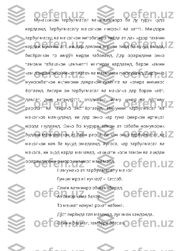 Му ҳ а ққ и қ он   зарбулмасал   ва   ма қ ол ҳ оро   ба   ду   гур ҳӯ   ҷ удо
кардаанд .   Зарбулмасалу   ма қ ол ҳ ои   шифо ҳ	
ӣ   ва   хатт ӣ .   Ми қ дори
зарбул масал ва ма қ ол ҳ ои   китобатиро   зиёда   аз   да ҳ   ҳ азор   тахмин
кардан   мумкин   аст ,   ки   дар   давоми   аср ҳ ои   зиёд   ба   ву ҷ уд   омада,
бисёрашон   то   имрўз   вирди   забонанд.   Дар   офаридани   он ҳ о
тамоми   таба қ а ҳ ои   ҷ амъият ӣ   иштирок   кардаанд,   барои   ҳ амин
ҳ ам   доираи   он ҳ о   ни ҳ оят   васеъ   в а мазмунан гуногунанд. Дар он ҳ о
муносибат ҳ ои   и ҷ тимоии   давра ҳ ои   гузашта   ва   ҳ озира   инъикос
ёфтаанд .   Аксари   он   зарбулмасал   ва   ма қ ол ҳ о   дар   бораи   ҳ аёт ,
давлат ,   дин ,   ватанд ўст ӣ ,   озодихо ҳ	
ӣ ,   илму   ҳ унар   ва   д ўстиву
рафо қ ат   ва   ғ айра ҳ о   акс   ёфтаанд .   Инчунин   зарбулмасал   ва
ма қ ол ҳ ое   мав ҷ уданд,   ки   дар   он ҳ о   ҳ ар   гуна   фикр ҳ ои   ирти ҷ о ӣ
ифода   шудаанд.   Он ҳ о   бо   мурури   замон   аз   сабаби   номувофи қ
будани   мазмунашон   аз   байн   рафта ,   ба   ҷ ои он ҳ о   зарбулмасал   ва
ма қ ол ҳ ои   нав   ба   ву ҷ уд   омадаанд.   Хулоса,   ҳ ар   зарбулмасал   ва
ма қ оле ,   ки   э ҷ од  карда   мешавад,   ҳ а қ и қ ати   ҳ оли   замон   ва   а қ идаи
офарандагони   он ҳ оро   инъикос   менамояд . 
Нам у на ҳ о   аз   зарбу лм асалу   м а қ ол
Гун ҷ ишкро к ӣ  кушад? –  Қ ассоб .
Санги вазминро об намебарад.
Аз бекор  ҳ ама   безор .
То ме ҳ нат   накун ӣ  ро ҳ ат   набин ӣ .
Дўст гирёнда гап мезанад, душман хандонда.
Олими беамал, замбўри беасал. 