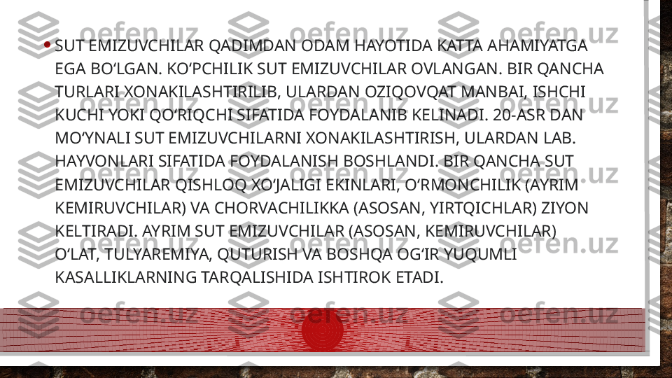 • SUT EMIZUVCHILAR QADIMDAN ODAM HAYOTIDA KATTA AHAMIYATGA 
EGA BOʻLGAN. KOʻPCHILIK SUT EMIZUVCHILAR OVLANGAN. BIR QANCHA 
TURLARI XONAKILASHTIRILIB, ULARDAN OZIQOVQAT MANBAI, ISHCHI 
KUCHI YOKI QOʻRIQCHI SIFATIDA FOYDALANIB KELINADI. 20-ASR DAN 
MOʻYNALI SUT EMIZUVCHILARNI XONAKILASHTIRISH, ULARDAN LAB. 
HAYVONLARI SIFATIDA FOYDALANISH BOSHLANDI. BIR QANCHA SUT 
EMIZUVCHILAR QISHLOQ XOʻJALIGI EKINLARI, OʻRMONCHILIK (AYRIM 
KEMIRUVCHILAR) VA CHORVACHILIKKA (ASOSAN, YIRTQICHLAR) ZIYON 
KELTIRADI. AYRIM SUT EMIZUVCHILAR (ASOSAN, KEMIRUVCHILAR) 
OʻLAT, TULYAREMIYA, QUTURISH VA BOSHQA OGʻIR YUQUMLI 
KASALLIKLARNING TARQALISHIDA ISHTIROK ETADI.  