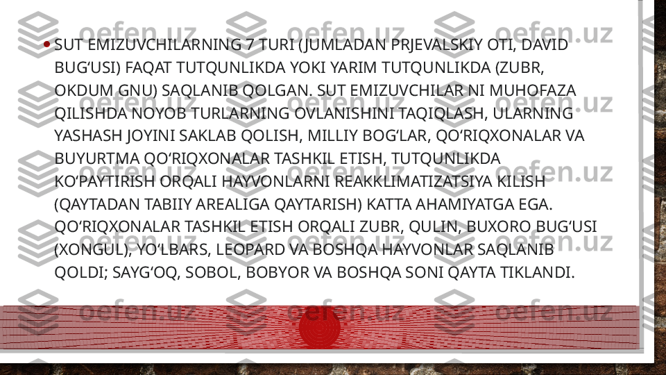 • SUT EMIZUVCHILARNING 7 TURI ( JUMLADAN PRJEVALSKIY OTI, DAVID 
BUGʻUSI) FAQAT TUTQUNLIKDA YOKI YARIM TUTQUNLIKDA (ZUBR, 
OKDUM GNU) SAQLANIB QOLGAN. SUT EMIZUVCHILAR NI MUHOFAZA 
QILISHDA NOYOB TURLARNING OVLANISHINI TAQIQLASH, ULARNING 
YASHASH JOYINI SAKLAB QOLISH, MILLIY BOGʻLAR, QOʻRIQXONALAR VA 
BUYURTMA QOʻRIQXONALAR TASHKIL ETISH, TUTQUNLIKDA 
KOʻPAYTIRISH ORQALI HAYVONLARNI REAKKLIMATIZATSIYA KILISH 
(QAYTADAN TABIIY AREALIGA QAYTARISH) KATTA AHAMIYATGA EGA. 
QOʻRIQXONALAR TASHKIL ETISH ORQALI ZUBR, QULIN, BUXORO BUGʻUSI 
(XONGUL), YOʻLBARS, LEOPARD VA BOSHQA HAYVONLAR SAQLANIB 
QOLDI; SAYGʻOQ, SOBOL, BOBYOR VA BOSHQA SONI QAYTA TIKLANDI.  