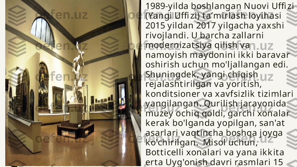 ■ 1989-y ilda boshlangan Nuov i Uffi zi 
(Yangi Uffi zi) t aʼmirlash loy ihasi 
2015 y ildan 2017 y ilgacha y axshi 
riv ojlandi.   U barcha zallarni 
modernizat siy a qilish v a 
namoy ish may donini ik k i barav ar 
oshirish uchun mo'ljallangan edi. 
Shuningdek , y angi chiqish 
rejalasht irilgan v a y orit ish, 
k ondit sioner v a xav fsizlik  t izimlari 
y angilangan. Qurilish jaray onida 
muzey  ochiq qoldi, garchi xonalar 
k erak  bo'lganda y opilgan, san'at  
asarlari v aqt incha boshqa joy ga 
k o'chirilgan.  Misol uchun, 
Bot t icelli xonalari v a y ana ik k it a 
ert a Uy g'onish dav ri rasmlari 15 
oy ga y opilgan, ammo 2016 y il 
ok t y abr oy ida qay t a ochilgan.    