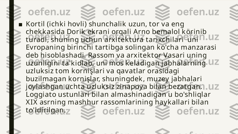 ■ Kort il (ichk i hov li) shunchalik  uzun, t or v a eng 
chek k asida Dorik  ek rani orqali Arno  bemalol k örinib 
t uradi,  shuning uchun arxit ek t ura t arixchilari  uni 
Ev ropaning birinchi t art ibga solingan k o'cha manzarasi 
deb hisoblashadi. Rassom v a arxit ek t or Vasari uning 
uzunligini t a'k idlab, uni mos k eladigan jabhalarning 
uzluk siz t om k ornişlari v a qav at lar orasidagi 
buzilmagan k ornişlar, shuningdek , muzey  jabhalari 
joy lashgan ucht a uzluk siz zinapoy a bilan bezat gan. 
Loggiat o ust unlari bilan almashinadigan u bo'shliqlar 
X IX   asrning mashhur rassomlarining hay k allari bilan 
t o'ldirilgan. 