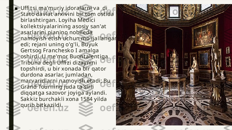 ■ Uffi t s i ma'muriy  idoralarni v a  di 
St at o dav lat  arxiv ini bir t om ost ida 
birlasht irgan. Loy iha Medici 
k ollek t siy alarining asosiy  san'at  
asarlarini pianino nobileda 
namoy ish et ish uchun mo'ljallangan 
edi; rejani uning o'g'li, Buy uk  
Gert sog Franchesk o I amalga 
oshirdi. U me'mor Buont alent iga 
Tribuna degli Uffi zi dizay nini 
t opshirdi, u bir xonada bir qat or 
durdona asarlar, jumladan, 
marv aridlarni namoy ish et adi; Bu 
Grand Tourning juda t a'sirli 
diqqat ga sazov or joy iga ay landi. 
Sak k iz burchak li xona 1584 y ilda 
qurib bit k azildi. 