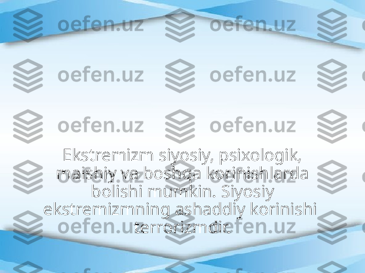 Ekstremizm siyosiy, psixologik, 
maishiy va boshqa korinishlarda 
bolishi mumkin. Siyosiy 
ekstremizmning ashaddiy korinishi  
terrorizmdir. 