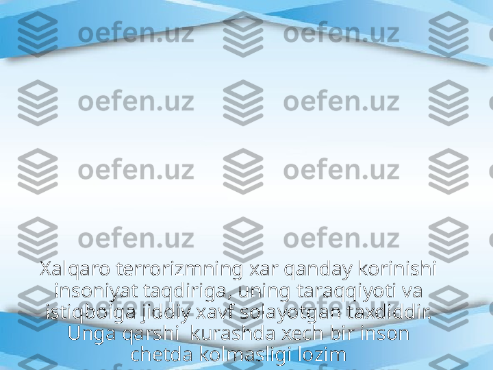 Xalqaro terrorizmning xar qanday korinishi 
insoniyat taqdiriga, uning taraqqiyoti va 
istiqboiga jiddiy xavf solayotgan taxdiddir. 
Unga qarshi  kurashda xech bir inson 
chetda kolmasligi lozim 