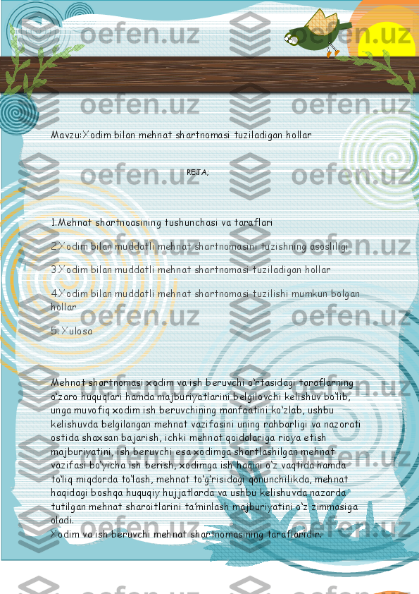  
Mavzu: Xodim bilan mehnat shartnomasi tuziladigan hollar
                                               REJA;
1.Mehnat shartnoasining tushunchasi va taraflari
2.Xodim bilan muddatli mehnat shartnomasini tuzishning asosliligi
3.Xodim bilan muddatli mehnat shartnomasi tuziladigan hollar
4.Xodim bilan muddatli mehnat shartnomasi tuzilishi mumkun bolgan 
hollar
5. Xulosa
Mehnat shartnomasi xodim va ish beruvchi o‘rtasidagi taraflarning 
o‘zaro huquqlari hamda majburiyatlarini belgilovchi kelishuv bo‘lib, 
unga muvofiq xodim ish beruvchining manfaatini ko‘zlab, ushbu 
kelishuvda belgilangan mehnat vazifasini uning rahbarligi va nazorati 
ostida shaxsan bajarish, ichki mehnat qoidalariga rioya etish 
majburiyatini, ish beruvchi esa xodimga shartlashilgan mehnat 
vazifasi bo‘yicha ish berish, xodimga ish haqini o‘z vaqtida hamda 
to‘liq miqdorda to‘lash, mehnat to‘g‘risidagi qonunchilikda, mehnat 
haqidagi boshqa huquqiy hujjatlarda va ushbu kelishuvda nazarda 
tutilgan mehnat sharoitlarini ta’minlash majburiyatini o‘z zimmasiga 
oladi.
Xodim va ish beruvchi mehnat shartnomasining taraflaridir.  