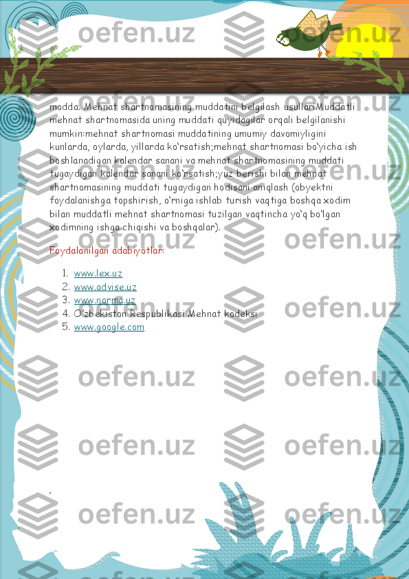 modda. Mehnat shartnomasining muddatini belgilash usullariMuddatli 
mehnat shartnomasida uning muddati quyidagilar orqali belgilanishi 
mumkin:mehnat shartnomasi muddatining umumiy davomiyligini 
kunlarda, oylarda, yillarda ko‘rsatish;mehnat shartnomasi bo‘yicha ish
boshlanadigan kalendar sanani va mehnat shartnomasining muddati 
tugaydigan kalendar sanani ko‘rsatish;yuz berishi bilan mehnat 
shartnomasining muddati tugaydigan hodisani aniqlash (obyektni 
foydalanishga topshirish, o‘rniga ishlab turish vaqtiga boshqa xodim 
bilan muddatli mehnat shartnomasi tuzilgan vaqtincha yo‘q bo‘lgan 
xodimning ishga chiqishi va boshqalar).
Foydalanilgan adabiyotlar:
1. www.lex.uz     
2. www.advise.uz     
3. www.norma.uz     
4. O’zbekiston Respublikasi Mehnat kodeksi
5. www.google.com       
,  