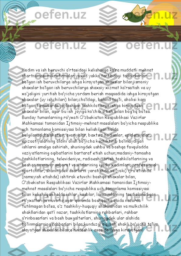 Xodim va ish beruvchi o‘rtasidagi kelishuvga ko‘ra muddatli mehnat 
shartnomasi:mikrofirmalar yoxud yakka tartibdagi tadbirkorlar 
bo‘lgan ish beruvchilarga ishga kirayotgan shaxslar bilanjismoniy 
shaxslar bo‘lgan ish beruvchilarga shaxsiy xizmat ko‘rsatish va uy 
xo‘jaligini yuritish bo‘yicha yordam berish maqsadida ishga kirayotgan
shaxslar (uy ishchilari) bilan;cho‘ldagi, baland tog‘li, aholisi kam 
bo‘lgan tumanlarda joylashgan tashkilotlarga ishga kirayotgan 
shaxslar bilan, agar bu ish joyiga ko‘chib o‘tish bilan bog‘liq bo‘lsa. 
Bunday tumanlarning ro‘yxati O‘zbekiston Respublikasi Vazirlar 
Mahkamasi tomonidan Ijtimoiy-mehnat masalalari bo‘yicha respublika
uch tomonlama komissiyasi bilan kelishilgan holda 
belgilanadi;halokatlar, avariyalar, baxtsiz hodisalar, epidemiyalar, 
epizootiyalarning oldini olish bo‘yicha kechiktirib bo‘lmaydigan 
ishlarni amalga oshirish, shuningdek ushbu va boshqa favqulodda 
vaziyatlarning oqibatlarini bartaraf etish uchun;madaniy-tomosha 
tashkilotlarining, televideniye, radioeshittirish tashkilotlarining va 
boshqa ommaviy axborot vositalarining ijodiy xodimlari, professional 
sportchilar, shuningdek asarlarni yaratishda va (yoki) ijro etishda 
(namoyish etishda) ishtirok etuvchi boshqa shaxslar bilan, 
O‘zbekiston Respublikasi Vazirlar Mahkamasi tomonidan Ijtimoiy-
mehnat masalalari bo‘yicha respublika uch tomonlama komissiyasi 
bilan kelishilgan holda ishlar, kasblar, lavozimlarning tasdiqlanadigan 
ro‘yxatlariga muvofiq;agar qonunda boshqacha qoida nazarda 
tutilmagan bo‘lsa, o‘z tashkiliy-huquqiy shakllaridan va mulkchilik 
shakllaridan qat’i nazar, tashkilotlarning rahbarlari, rahbar 
o‘rinbosarlari va bosh buxgalterlari, shuningdek ular alohida 
bo‘linmalarning rahbarlari bilan;kunduzgi o‘qitish shakli bo‘yicha ta’lim
olayotgan shaxslar bilan;o‘rindoshlik asosida ishga kirayotgan   