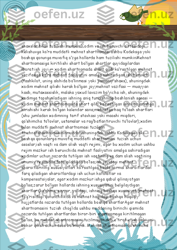 shaxslar bilan tuzilishi mumkin.Xodim va ish beruvchi o‘rtasidagi 
kelishuvga ko‘ra muddatli mehnat shartnomasi ushbu Kodeksga yoki 
boshqa qonunga muvofiq o‘zga hollarda ham tuzilishi mumkinMehnat 
shartnomasiga kiritilishi shart bo‘lgan shartlar quyidagilardan 
iborat:ish joyi — xodim shartnomada shart qilib ko‘rsatilgan mehnat 
vazifasiga ko‘ra mehnat faoliyatini amalga oshiradigan ish beruvchi 
(tashkilot, uning alohida bo‘linmasi yoki jismoniy shaxs), shuningdek 
xodim mehnat qilishi kerak bo‘lgan joy;mehnat vazifasi — muayyan 
kasb, mutaxassislik, malaka yoxud lavozim bo‘yicha ish, shuningdek 
xodimga topshiriladigan ishning aniq turi;ishning boshlanish sanasi — 
xodim mehnat shartnomasida shart qilib ko‘rsatilgan ishni bajarishga 
kirishishi kerak bo‘lgan kalendar sana;mehnatga haq to‘lash shartlari 
(shu jumladan xodimning tarif stavkasi yoki maoshi miqdori, 
qo‘shimcha to‘lovlar, ustamalar va rag‘batlantiruvchi to‘lovlar);xodim 
bilan muddatli mehnat shartnomasi tuzilgan 
tmehnatshartnomasininmuddatishuningdek ushbu Kodeksga yoki 
boshqa qonunlarga muvofiq muddatli shartnomani tuzish uchun 
asoslar;ish vaqti va dam olish vaqti rejimi, agar bu xodim uchun ushbu
rejim mazkur ish beruvchida mehnat faoliyatini amalga oshiradigan 
xodimlar uchun nazarda tutilgan ish vaqtining va dam olish vaqtining 
umumiy rejimidan farq qiladigan bo‘lsa;ish joyidagi mehnat 
sharoitlarining xususiyatlari ko‘rsatilgan holda normal sharoitlardan 
farq qiladigan sharoitlardagi ish uchun kafolatlar va 
kompensatsiyalar, agar xodim mazkur ishga qabul qilinayotgan 
bo‘lsa;zarur bo‘lgan hollarda ishning xususiyatini belgilaydigan 
shartlar (ko‘chma, sayyor, yo‘ldagi, ishning boshqa xususiyati)mehnat 
to‘g‘risidagi qonunchilikda va mehnat haqidagi boshqa huquqiy 
hujjatlarda nazarda tutilgan hollarda boshqa shartlarAgar mehnat 
shartnomasini tuzish chog‘ida ushbu moddaning birinchi qismida 
nazarda tutilgan shartlardan biror-biri shartnomaga kiritilmagan 
bo‘lsa, bu mehnat shartnomasini tuzilmagan deb e’tirof etish yoki uni 
bekor qilish uchun asos bo‘lmaydi. Mehnat shartnomasi qo‘shimcha   