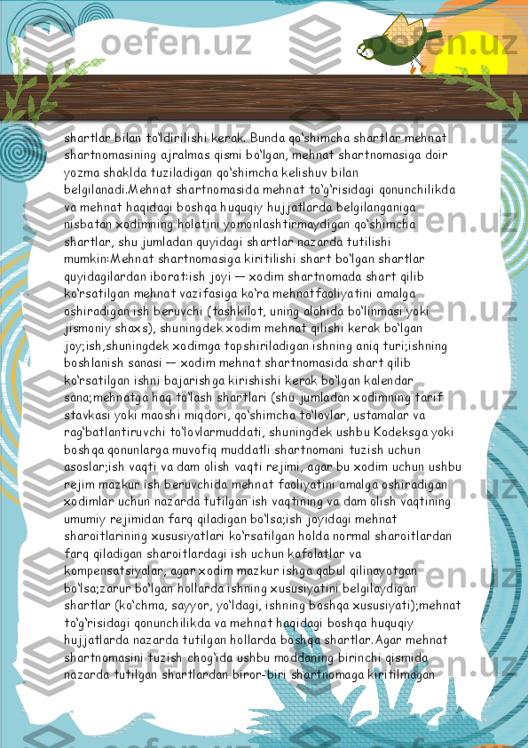 shartlar bilan to‘ldirilishi kerak. Bunda qo‘shimcha shartlar mehnat 
shartnomasining ajralmas qismi bo‘lgan, mehnat shartnomasiga doir 
yozma shaklda tuziladigan qo‘shimcha kelishuv bilan 
belgilanadi.Mehnat shartnomasida mehnat to‘g‘risidagi qonunchilikda 
va mehnat haqidagi boshqa huquqiy hujjatlarda belgilanganiga 
nisbatan xodimning holatini yomonlashtirmaydigan qo‘shimcha 
shartlar, shu jumladan quyidagi shartlar nazarda tutilishi 
mumkin: Mehnat shartnomasiga kiritilishi shart bo‘lgan shartlar 
quyidagilardan iborat:ish joyi — xodim shartnomada shart qilib 
ko‘rsatilgan mehnat vazifasiga ko‘ra mehnatfaoliyatini amalga 
oshiradigan ish beruvchi (tashkilot, uning alohida bo‘linmasi yoki 
jismoniy shaxs), shuningdek xodim mehnat qilishi kerak bo‘lgan 
joy;ish,shuningdek xodimga topshiriladigan ishning aniq turi;ishning 
boshlanish sanasi — xodim mehnat shartnomasida shart qilib 
ko‘rsatilgan ishni bajarishga kirishishi kerak bo‘lgan kalendar 
sana;mehnatga haq to‘lash shartlari (shu jumladan xodimning tarif 
stavkasi yoki maoshi miqdori, qo‘shimcha to‘lovlar, ustamalar va 
rag‘batlantiruvchi to‘lovlarmuddati, shuningdek ushbu Kodeksga yoki 
boshqa qonunlarga muvofiq muddatli shartnomani tuzish uchun 
asoslar;ish vaqti va dam olish vaqti rejimi, agar bu xodim uchun ushbu
rejim mazkur ish beruvchida mehnat faoliyatini amalga oshiradigan 
xodimlar uchun nazarda tutilgan ish vaqtining va dam olish vaqtining 
umumiy rejimidan farq qiladigan bo‘lsa;ish joyidagi mehnat 
sharoitlarining xususiyatlari ko‘rsatilgan holda normal sharoitlardan 
farq qiladigan sharoitlardagi ish uchun kafolatlar va 
kompensatsiyalar, agar xodim mazkur ishga qabul qilinayotgan 
bo‘lsa;zarur bo‘lgan hollarda ishning xususiyatini belgilaydigan 
shartlar (ko‘chma, sayyor, yo‘ldagi, ishning boshqa xususiyati);mehnat
to‘g‘risidagi qonunchilikda va mehnat haqidagi boshqa huquqiy 
hujjatlarda nazarda tutilgan hollarda boshqa shartlar.Agar mehnat 
shartnomasini tuzish chog‘ida ushbu moddaning birinchi qismida 
nazarda tutilgan shartlardan biror-biri shartnomaga kiritilmagan   