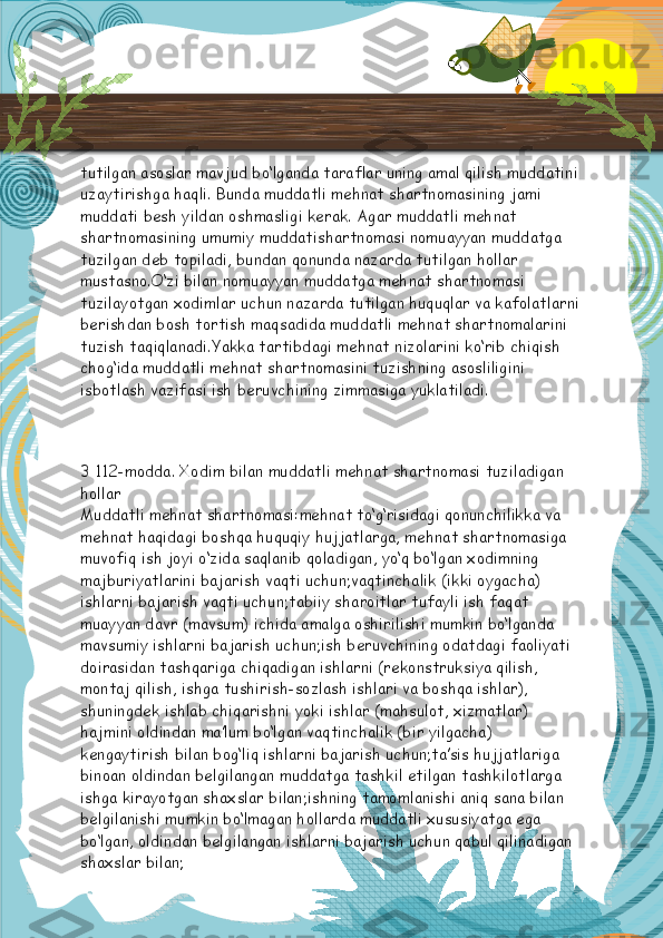 tutilgan asoslar mavjud bo‘lganda taraflar uning amal qilish muddatini 
uzaytirishga haqli. Bunda muddatli mehnat shartnomasining jami 
muddati besh yildan oshmasligi kerak. Agar muddatli mehnat 
shartnomasining umumiy muddatishartnomasi nomuayyan muddatga 
tuzilgan deb topiladi, bundan qonunda nazarda tutilgan hollar 
mustasno.O‘zi bilan nomuayyan muddatga mehnat shartnomasi 
tuzilayotgan xodimlar uchun nazarda tutilgan huquqlar va kafolatlarni
berishdan bosh tortish maqsadida muddatli mehnat shartnomalarini 
tuzish taqiqlanadi.Yakka tartibdagi mehnat nizolarini ko‘rib chiqish 
chog‘ida muddatli mehnat shartnomasini tuzishning asosliligini 
isbotlash vazifasi ish beruvchining zimmasiga yuklatiladi.
3 112-modda. Xodim bilan muddatli mehnat shartnomasi tuziladigan 
hollar
Muddatli mehnat shartnomasi:mehnat to‘g‘risidagi qonunchilikka va 
mehnat haqidagi boshqa huquqiy hujjatlarga, mehnat shartnomasiga 
muvofiq ish joyi o‘zida saqlanib qoladigan, yo‘q bo‘lgan xodimning 
majburiyatlarini bajarish vaqti uchun;vaqtinchalik (ikki oygacha) 
ishlarni bajarish vaqti uchun;tabiiy sharoitlar tufayli ish faqat 
muayyan davr (mavsum) ichida amalga oshirilishi mumkin bo‘lganda 
mavsumiy ishlarni bajarish uchun;ish beruvchining odatdagi faoliyati 
doirasidan tashqariga chiqadigan ishlarni (rekonstruksiya qilish, 
montaj qilish, ishga tushirish-sozlash ishlari va boshqa ishlar), 
shuningdek ishlab chiqarishni yoki ishlar (mahsulot, xizmatlar) 
hajmini oldindan ma’lum bo‘lgan vaqtinchalik (bir yilgacha) 
kengaytirish bilan bog‘liq ishlarni bajarish uchun;ta’sis hujjatlariga 
binoan oldindan belgilangan muddatga tashkil etilgan tashkilotlarga 
ishga kirayotgan shaxslar bilan;ishning tamomlanishi aniq sana bilan 
belgilanishi mumkin bo‘lmagan hollarda muddatli xususiyatga ega 
bo‘lgan, oldindan belgilangan ishlarni bajarish uchun qabul qilinadigan 
shaxslar bilan;  