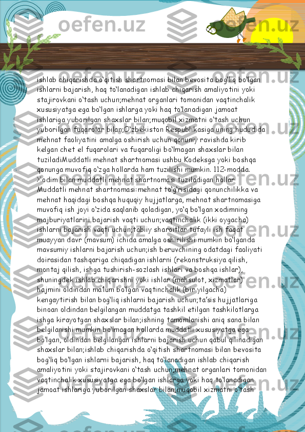 ishlab chiqarishda o‘qitish shartnomasi bilan bevosita bog‘liq bo‘lgan 
ishlarni bajarish, haq to‘lanadigan ishlab chiqarish amaliyotini yoki 
stajirovkani o‘tash uchun;mehnat organlari tomonidan vaqtinchalik 
xususiyatga ega bo‘lgan ishlarga yoki haq to‘lanadigan jamoat 
ishlariga yuborilgan shaxslar bilan;muqobil xizmatni o‘tash uchun 
yuborilgan fuqarolar bilan;O‘zbekiston Respublikasiga uning hududida 
mehnat faoliyatini amalga oshirish uchun qonuniy ravishda kirib 
kelgan chet el fuqarolari va fuqaroligi bo‘lmagan shaxslar bilan 
tuziladiMuddatli mehnat shartnomasi ushbu Kodeksga yoki boshqa 
qonunga muvofiq o‘zga hollarda ham tuzilishi mumkin.   112-modda. 
Xodim bilan muddatli mehnat shartnomasi tuziladigan hollar
Muddatli mehnat shartnomasi:mehnat to‘g‘risidagi qonunchilikka va 
mehnat haqidagi boshqa huquqiy hujjatlarga, mehnat shartnomasiga 
muvofiq ish joyi o‘zida saqlanib qoladigan, yo‘q bo‘lgan xodimning 
majburiyatlarini bajarish vaqti uchun;vaqtinchalik (ikki oygacha) 
ishlarni bajarish vaqti uchun;tabiiy sharoitlar tufayli ish faqat 
muayyan davr (mavsum) ichida amalga oshirilishi mumkin bo‘lganda 
mavsumiy ishlarni bajarish uchun;ish beruvchining odatdagi faoliyati 
doirasidan tashqariga chiqadigan ishlarni (rekonstruksiya qilish, 
montaj qilish, ishga tushirish-sozlash ishlari va boshqa ishlar), 
shuningdek ishlab chiqarishni yoki ishlar (mahsulot, xizmatlar) 
hajmini oldindan ma’lum bo‘lgan vaqtinchalik (bir yilgacha) 
kengaytirish bilan bog‘liq ishlarni bajarish uchun;ta’sis hujjatlariga 
binoan oldindan belgilangan muddatga tashkil etilgan tashkilotlarga 
ishga kirayotgan shaxslar bilan;ishning tamomlanishi aniq sana bilan 
belgilanishi mumkin bo‘lmagan hollarda muddatli xususiyatga ega 
bo‘lgan, oldindan belgilangan ishlarni bajarish uchun qabul qilinadigan 
shaxslar bilan;ishlab chiqarishda o‘qitish shartnomasi bilan bevosita 
bog‘liq bo‘lgan ishlarni bajarish, haq to‘lanadigan ishlab chiqarish 
amaliyotini yoki stajirovkani o‘tash uchun;mehnat organlari tomonidan
vaqtinchalik xususiyatga ega bo‘lgan ishlarga yoki haq to‘lanadigan 
jamoat ishlariga yuborilgan shaxslar bilan;muqobil xizmatni o‘tash   