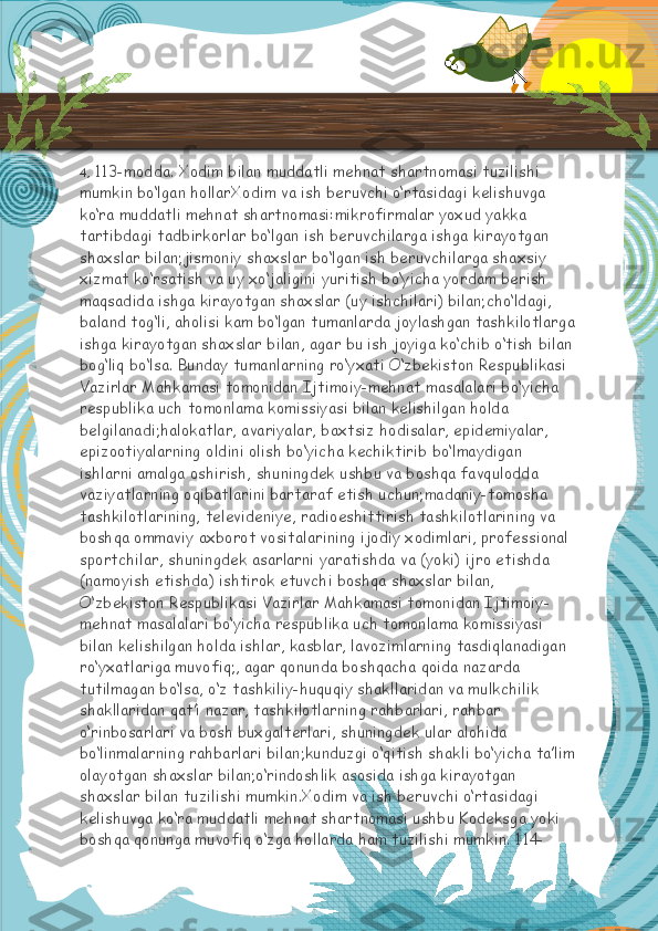 4,  113-modda. Xodim bilan muddatli mehnat shartnomasi tuzilishi 
mumkin bo‘lgan hollarXodim va ish beruvchi o‘rtasidagi kelishuvga 
ko‘ra muddatli mehnat shartnomasi:mikrofirmalar yoxud yakka 
tartibdagi tadbirkorlar bo‘lgan ish beruvchilarga ishga kirayotgan 
shaxslar bilan;jismoniy shaxslar bo‘lgan ish beruvchilarga shaxsiy 
xizmat ko‘rsatish va uy xo‘jaligini yuritish bo‘yicha yordam berish 
maqsadida ishga kirayotgan shaxslar (uy ishchilari) bilan;cho‘ldagi, 
baland tog‘li, aholisi kam bo‘lgan tumanlarda joylashgan tashkilotlarga
ishga kirayotgan shaxslar bilan, agar bu ish joyiga ko‘chib o‘tish bilan 
bog‘liq bo‘lsa. Bunday tumanlarning ro‘yxati O‘zbekiston Respublikasi 
Vazirlar Mahkamasi tomonidan Ijtimoiy-mehnat masalalari bo‘yicha 
respublika uch tomonlama komissiyasi bilan kelishilgan holda 
belgilanadi;halokatlar, avariyalar, baxtsiz hodisalar, epidemiyalar, 
epizootiyalarning oldini olish bo‘yicha kechiktirib bo‘lmaydigan 
ishlarni amalga oshirish, shuningdek ushbu va boshqa favqulodda 
vaziyatlarning oqibatlarini bartaraf etish uchun;madaniy-tomosha 
tashkilotlarining, televideniye, radioeshittirish tashkilotlarining va 
boshqa ommaviy axborot vositalarining ijodiy xodimlari, professional 
sportchilar, shuningdek asarlarni yaratishda va (yoki) ijro etishda 
(namoyish etishda) ishtirok etuvchi boshqa shaxslar bilan, 
O‘zbekiston Respublikasi Vazirlar Mahkamasi tomonidan Ijtimoiy-
mehnat masalalari bo‘yicha respublika uch tomonlama komissiyasi 
bilan kelishilgan holda ishlar, kasblar, lavozimlarning tasdiqlanadigan 
ro‘yxatlariga muvofiq; ,   agar qonunda boshqacha qoida nazarda 
tutilmagan bo‘lsa, o‘z tashkiliy-huquqiy shakllaridan va mulkchilik 
shakllaridan qat’i nazar, tashkilotlarning rahbarlari, rahbar 
o‘rinbosarlari va bosh buxgalterlari, shuningdek ular alohida 
bo‘linmalarning rahbarlari bilan;kunduzgi o‘qitish shakli bo‘yicha ta’lim
olayotgan shaxslar bilan;o‘rindoshlik asosida ishga kirayotgan 
shaxslar bilan tuzilishi mumkin.Xodim va ish beruvchi o‘rtasidagi 
kelishuvga ko‘ra muddatli mehnat shartnomasi ushbu Kodeksga yoki 
boshqa qonunga muvofiq o‘zga hollarda ham tuzilishi mumkin.   114-  