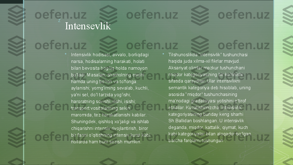 z
Intensevlik

Intensivlik hodisasi, avvalo, borliqdagi 
narsa, hodisalarning harakati, holati 
bilan bevosita bog liq holda namoyon ʼ
bo ladi. Masalan, shamolning esishi 	
ʼ
hamda uning bo ron va to fonga 	
ʼ ʼ
aylanishi; yomg irning sevalab, kuchli, 
ʼ
ya ni sel, do l tarzida yog ishi; 	
ʼ ʼ ʼ
haroratning sovishi, ilishi, isishi; 
transport vositalarining sekin, 
maromida, tez harakatlanishi kabilar. 
Shuningdek, qishloq xo jaligi va ishlab 	
ʼ
chiqarishni intensiv rivojlantirish, biror 
bir fanni o qitishning intensiv kursi kabi 	
ʼ
hollarda ham buni sezish mumkin.  
Tilshunoslikda “intensivlik” tushunchasi 
haqida juda xilma-xil fikrlar mavjud. 
А ksariyat olimlar mazkur tushunchani 
miqdor kategoriyasining bir ko rinishi 	
ʼ
sifatida qaraydilar. Ular intensivlikni 
semantik kategoriya deb hisoblab, uning 
asosida “miqdor” tushunchasining 
ma nodagi gradatsiyasi yotishini e tirof 	
ʼ ʼ
etadilar. Kuzatishimizcha, intensivlik 
kategoriyasining bunday keng sharhi 
Sh.Ballidan boshlangan. U intensivlik 
deganda, miqdor, kattalik, qiymat, kuch 
kabi kategoriyalar bilan aloqador bo lgan 	
ʼ
barcha farqlarni tushungan .  