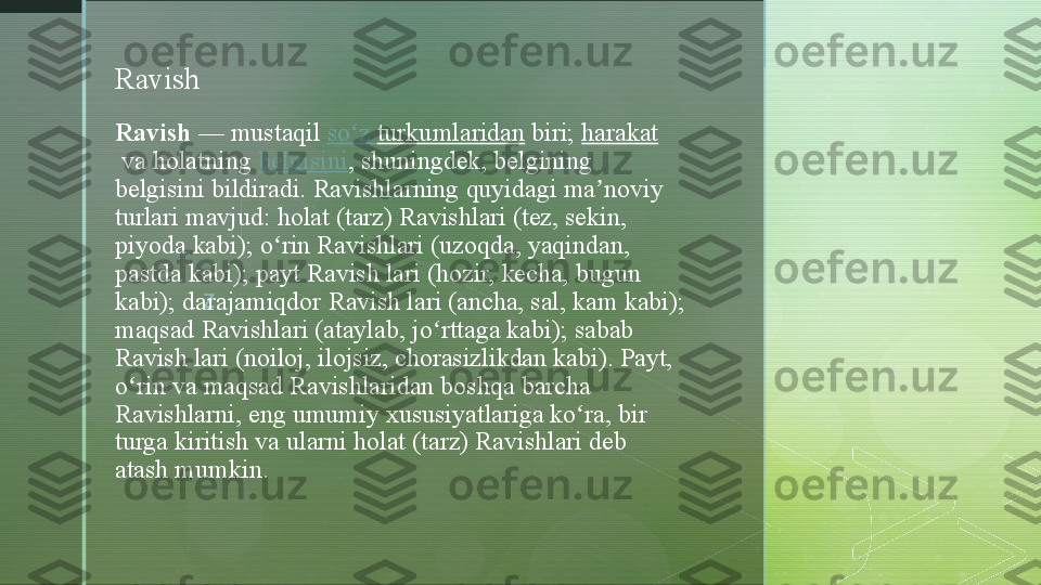 zRavish  — mustaqil  so z	ʻ   turkumlaridan  biri;  harakat
 va	
 holatning  belgisini ,	 shuningdek,	 belgining	 
belgisini	
 bildiradi.	 Ravishlarning	 quyidagi	 ma noviy	 	ʼ
turlari	
 mavjud:	 holat	 (tarz)	 Ravishlari	 (tez,	 sekin,	 
piyoda	
 kabi);	 o rin	 Ravishlari	 (uzoqda,	 yaqindan,	 	ʻ
pastda	
 kabi);	 payt	 Ravish	 lari	 (hozir,	 kecha,	 bugun	 
kabi);	
 darajamiqdor	 Ravish	 lari	 (ancha,	 sal,	 kam	 kabi);	 
maqsad	
 Ravishlari	 (ataylab,	 jo rttaga	 kabi);	 sabab	 	ʻ
Ravish	
 lari	 (noiloj,	 ilojsiz,	 chorasizlikdan	 kabi).	 Payt,	 
o rin	
 va	 maqsad	 Ravishlaridan	 boshqa	 barcha	 	ʻ
Ravishlarni,	
 eng	 umumiy	 xususiyatlariga	 ko ra,	 bir	 	ʻ
turga	
 kiritish	 va	 ularni	 holat	 (tarz)	 Ravishlari	 deb	 
atash	
 mumkin.Ravish  