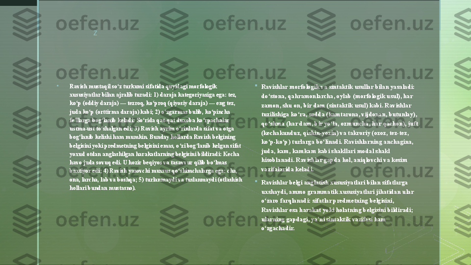 z
 

Ravish mustaqil so z turkumi sifatida quyidagi morfologik ʻ
xususiyatlar bilan ajralib turadi: 1) daraja kategoriyasiga ega: tez, 
ko p (oddiy daraja) — tezroq, ko proq (qiyosiy daraja) — eng tez, 	
ʻ ʻ
juda ko p (orttirma daraja) kabi; 2) o zgarmas bulib, ko pincha 	
ʻ ʻ ʻ
fe llarga bog lanib keladi: So rida qat-qat duxoba ko rpachalar 	
ʼ ʻ ʻ ʻ
ustma-ust to shalgan edi; 3) Ravish ayrim o rinlarda sifat va otga 	
ʻ ʻ
bog lanib kelishi ham mumkin. Bunday hollarda Ravish belgining 	
ʻ
belgisini yoki predmetning belgisini emas, o zi bog lanib kelgan sifat 	
ʻ ʻ
yoxud otdan anglashilgan harakatlarning belgisini bildiradi: Kecha 
havo juda sovuq edi. U hozir beqiyos va tasavvur qilib bo lmas 	
ʻ
baxtiyor edi; 4) Ravish yasovchi muxsus qo shimchalarga ega: cha, 	
ʻ
ona, larcha, lab va boshqa; 5) turlanmaydi va tuslanmaydi (otlashish 
hollari bundan mustasno). 
Ravishlar morfologik va sintaktik usullar bilan yasaladi: 
do stona, qahramonlarcha, oylab (morfologik usul), har 	
ʻ
zamon, shu on, bir dam (sintaktik usul) kabi. Ravishlar 
tuzilishiga ko ra, sodda (kamtarona, vijdonan, butunlay), 	
ʻ
qo shma (har dam, bir yo la, ozmuncha, har qachon), juft 	
ʻ ʻ
(kechakunduz, qishin-yozin) va takroriy (ozoz, tez-tez, 
ko p-ko p) turlarga bo linadi. Ravishlarning anchagina, 
ʻ ʻ ʻ
juda, kam, kamkam kabi shakllari modal shakl 
hisoblanadi. Ravishlar gapda hol, aniqlovchi va kesim 
vazifalarida keladi.

Ravishlar belgi anglatish xususiyatlari bilan sifatlarga 
uxshaydi, ammo grammatik xususiyatlari jihatidan ular 
o zaro farqlanadi: sifatlar predmetning belgisini, 
ʻ
Ravishlar esa harakat yoki holatning belgisini bildiradi; 
ularning gapdagi, ya ni sintaktik vazifasi ham 	
ʼ
o zgachadir.	
ʻ  