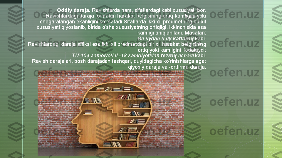 z Oddiy daraja.  Ravishlarda ham, sifatlardagi kabi xususiyati bor. 
Ravishlardagi daraja formalari harakat belgisining ortiq-kamligini yoki 
chegaralangan ekanligini ko’rsatadi.Sifatlarda ikki xil predmetning bir xil 
xususiyati qiyoslanib, birida o’sha xususiyatning ortiqligi, ikkinchisida esa 
kamligi aniqlaniladi. Masalan:
Bu uydan u uy	
  kattaroq  	kabi.
Ravishlardagi daraja affiksi esa ikki xil predmetdagi bir xil harakat belgisining 
ortiq yoki kamligini ifodalaydi:
TU-104 samolyoti IL-18 samolyotidan	
  tezroq  	uchadi  	kabi.
Ravish darajalari, bosh darajadan tashqari, quyidagicha ko’rinishlarga ega: 
qiyosiy daraja va -orttirma daraja.
   