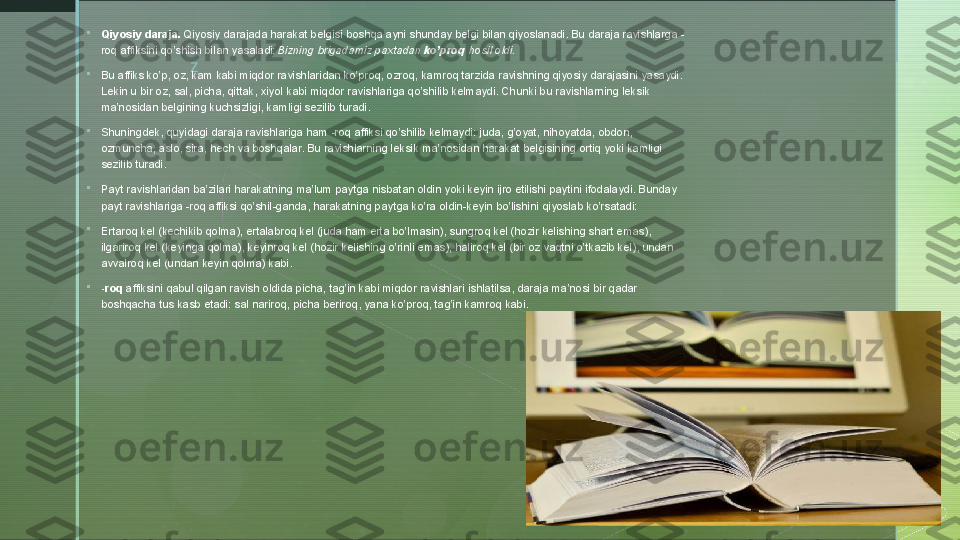 z
 
Qiyosiy daraja.  Qiyosiy darajada harakat belgisi boshqa ayni shunday belgi bilan qiyoslanadi. Bu daraja ravishlarga -
roq affiksini qo’shish bilan yasaladi: Bizning brigadamiz paxtadan	
  ko’proq  	hosil oldi.

Bu affiks ko’p, oz, kam kabi miqdor ravishlaridan ko’proq, ozroq, kamroq tarzida ravishning qiyosiy darajasini yasaydi. 
Lekin u bir oz, sal, picha, qittak, xiyol kabi miqdor ravishlariga qo’shilib kelmaydi. Chunki bu ravishlarning leksik 
ma’nosidan belgining kuchsizligi, kamligi sezilib turadi.

Shuningdek, quyidagi daraja ravishlariga ham -roq affiksi qo’shilib kelmaydi: juda, g’oyat, nihoyatda, obdon, 
ozmuncha, aslo, sira, hech va boshqalar. Bu ravishlarning leksik ma’nosidan harakat belgisining ortiq yoki kamligi 
sezilib turadi.

Payt ravishlaridan ba’zilari harakatning ma’lum paytga nisbatan oldin yoki keyin ijro etilishi paytini ifodalaydi. Bunday 
payt ravishlariga -roq affiksi qo’shil-ganda, harakatning paytga ko’ra oldin-keyin bo’lishini qiyoslab ko’rsatadi:

Ertaroq kel (kechikib qolma), ertalabroq kel (juda ham erta bo’lmasin), sungroq kel (hozir kelishing shart emas), 
ilgariroq kel (keyinga qolma), keyinroq kel (hozir kelishing o’rinli emas), haliroq kel (bir oz vaqtni o’tkazib kel), undan 
avvalroq kel (undan keyin qolma) kabi.

-roq  	
affiksini qabul qilgan ravish oldida picha, tag’in kabi miqdor ravishlari ishlatilsa, daraja ma’nosi bir qadar 
boshqacha tus kasb etadi: sal nariroq, picha beriroq, yana ko’proq, tag’in kamroq kabi.  