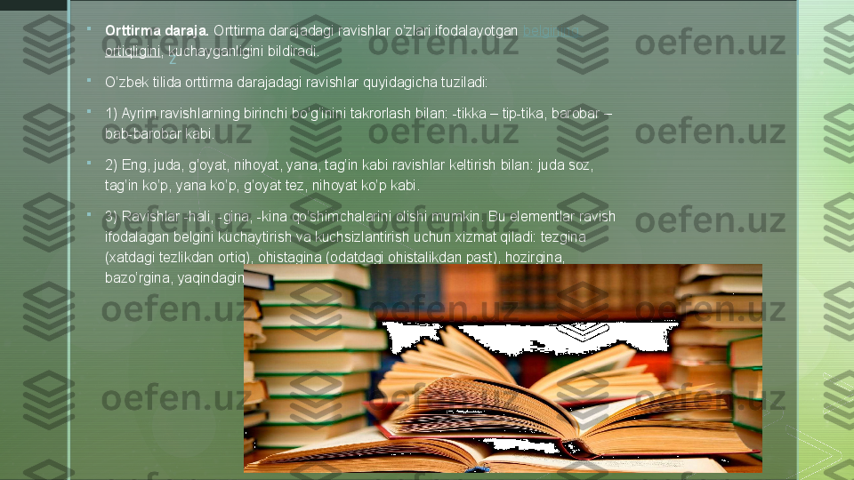 z
 
Orttirma daraja.  Orttirma darajadagi ravishlar o’zlari ifodalayotgan	  belgining  
ortiqligini , kuchayganligini bildiradi.

O’zbek tilida orttirma darajadagi ravishlar quyidagicha tuziladi:

1) Ayrim ravishlarning birinchi bo’g’inini takrorlash bilan: -tikka – tip-tika, barobar – 
bab-barobar kabi.

2) Eng, juda, g’oyat, nihoyat, yana, tag’in kabi ravishlar keltirish bilan: juda soz, 
tag’in ko’p, yana ko’p, g’oyat tez, nihoyat ko’p kabi.

3) Ravishlar -hali, -gina, -kina qo’shimchalarini olishi mumkin. Bu elementlar ravish 
ifodalagan belgini kuchaytirish va kuchsizlantirish uchun xizmat qiladi: tezgina 
(xatdagi tezlikdan ortiq), ohistagina (odatdagi ohistalikdan past), hozirgina, 
bazo’rgina, yaqindagina, shundoqqina, ozgina, ko’pgina, mo’lgina va boshqalar.  