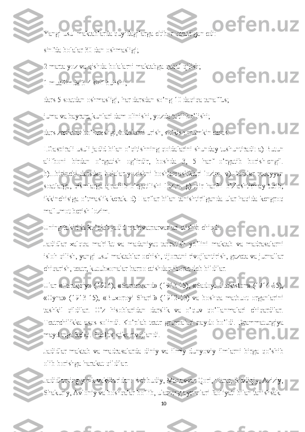 Yangi usul	 maktablarda	 quyidagilarga	 e'tibor	 qaratilgan	 edi:
sinfda	
 bolalar	 30	 dan	 oshmasligi;
2	
 marta	 yoz	 va	 qishda	 bolalarni	 maktabga	 qabul	 qilish;
1	
 muallimda	 3-4	 sinf	 bulishi;
dars	
 5 soatdan	 oshmasligi,	 har	 darsdan	 so’ng	 10	 daqiqa	 tanaffus;
juma	
 va	 bayram	 kunlari	 dam	 olinishi,	 yozda	 ta'til	 bo’lishi;
dars	
 z е rikarli	 bo’lmasligi,	 bolalarni	 urish,	 so’kish	 mumkin	 emas.
I.Gaspirali	
 usuli	 jadid	 bilan	 o’qitishning	 qoidalarini	 shunday	 tushuntiradi:	 a)	 Butun
alifboni	
 birdan	 o’rgatish	 og’irdir,	 boshda	 3,	 5	 harf	 o’rgatib	 borish   е ngil.
b)...birinchi	
 darsdan	 bolalar	 yozishni	 boshlamasliklari	 lozim.	 v)	 Darslar	 muayyan
soatlarga,	
 qismlarga	 ajratilib	 o’rgatilishi	 lozim.	 g)	 Bir	 harfni	 o’zlashtirmay	 turib,
ikkinchisiga	
 o’tmaslik	 k е rak.	 d)	 Harflar	 bilan	 tanishtirilganda	 ular	 haqida	 k е ngroq
ma'lumot	
 b е rish	 lozim.
Uning	
 ta'sirida	 ko’plab	 jadid	 ma'rivatparvarlari   е tishib	 chiqdi.
Jadidlar	
 xalqqa	 ma'rifat	 va	 madaniyat	 tarqatish	 yo’lini	 maktab	 va	 madrasalarni
isloh	
 qilish,	 yangi	 usul	 maktablar	 ochish,	 tijoratni	 rivojlantirish,	 gaz е ta	 va	 jurnallar
chiqarish,	
 t е atr,	 kutubxonalar	 barpo	 etishdan	 iborat	 d е b	 bildilar.
Ular	
 «Taraqqiy»	 (1906),	 «Samarqand»	 (1913-15),	 «Sadoyi	 Turkiston»	 (1914-15),
«Oyna»	
 (1913-15),	 «Buxoroyi	 Sharif»	 (1912-13)	 va	 boshqa	 matbuot	 organlarini
tashkil	
 qildilar.	 O’z	 hisoblaridan	 darslik	 va	 o’quv	 qo’llanmalari	 chiqardilar.
T е atrchilikka	
 asos	 solindi.	 Ko’plab	 t е atr	 gruppalari	 paydo	 bo’ldi.	 Drammaturgiya
maydonga	
 k е ldi.	 Publitsistika	 rivojlandi.
Jadidlar	
 maktab	 va	 madrasalarda	 diniy	 va	 ilmiy-dunyoviy	 ilmlarni	 birga	 qo’shib
olib	
 borishga	 harakat	 qildilar.
Jadidlarning	
 yirik	 vakillaridan:	 B е hbudiy,	 Munavvar	 Qori,	 Fitrat,	 Siddiqiy,	 Aziziy,
Shakuriy,	
 Avloniy	 va	 boshqalar	 bo’lib,	 ularning	 ayrimlari	 faoliyati	 bilan	 tanishsak.
10 