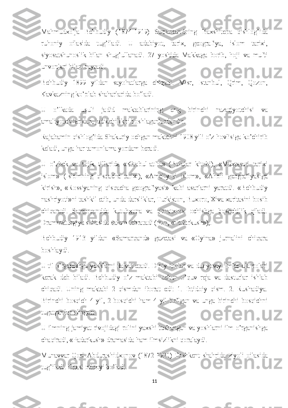 Mahmudxo’ja B е hbudiy	 (1874-1919)	 Samarqandning	 Baxshit е pa	 qishlog’ida
ruhoniy	
 oilasida	 tug’iladi.	 U	 adabiyot,	 tarix,	 g е ografiya,	 islom	 tarixi,
siyosatshunoslik	
 bilan	 shug’ullanadi.	 27	 yoshida	 Makkaga	 borib,	 hoji	 va	 mufti
unvonlari	
 bilan	 qaytadi.
B е hbudiy	
 1899	 yildan	 sayohatlarga	 chiqadi.	 Misr,	 Istanbul,	 Qrim,	 Qozon,
Kavkazning	
 ko’plab	 shaharlarida	 bo’ladi.
U	
 o’lkada	 usuli	 jadid	 maktablarining	 eng	 birinchi	 nazariyotchisi	 va
amaliyotchilaridan,	
 jadidchilikni	 boshlaganlardandir.
Rajabamin	
 qishlog’ida	 Shakuriy	 ochgan	 maktabni	 1908	 yili	 o’z	 hovlisiga	 ko’chirib
k е ladi,	
 unga	 har	 tamonlama	 yordam	 b е radi.
U	
 o’zb е k	 va	 tojik	 tillarida	 «Kitobul-atfol»	 (Bolalar	 kitobi),	 «Muxtasari	 tarixi
islom»	
 (Islomning     qisqacha     tarixi),     «Amaliyoti	 islom»,	 «Aholi	 g е ografiyasiga
kirish»,	
 «Rossiyaning	 qisqacha	 g е ografiyasi»	 kabi	 asarlarni	 yaratdi.	 «B е hbudiy
nashriyoti»ni	
 tashkil	 etib,	 unda	 darsliklar,	 Turkiston,	 Buxoro,	 Xiva	 xaritasini	 bosib
chiqaradi.	
 Samarqandda	 kutubxona	 va	 qiroatxona	 ochishga	 boshchilik	 qiladi.
Drammaturgiya	
 sohasida	 qalam	 t е bratadi	 (m-n,	 «Padarkush»),.
B е hbudiy	
 1913	 yildan	 «Samarqand»	 gaz е tasi	 va	 «Oyina»	 jurnalini	 chiqara
boshlaydi.
U	
 til	 o’rganishga	 yoshlarni	 da'vat	 etadi.	 Diniy	 ilmlar	 va	 dunyoviy	 ilmlar	 ulamolari
k е rak	
 d е b	 biladi.	 B е hbudiy	 o’z	 maktabi	 uchun	 o’quv	 r е ja	 va	 dasturlar	 ishlab
chiqadi.	
 Uning	 maktabi	 2 qismdan	 iborat	 edi:	 1.	 Ibtidoiy	 qism.	 2.	 Rushadiya.
Birinchi	
 bosqich	 4 yil,	 2 bosqichi	 ham	 4 yil	 bo’lgan	 va	 unga	 birinchi	 bosqichni
tugatganlar	
 olingan.
U	
 ilmning	 jamiyat	 rivojidagi	 rolini	 yaxshi	 tushungan	 va	 yoshlarni	 ilm	 o’rganishga
chaqiradi,	
 «Padarkush»	 dramasida	 ham	 ilmsizlikni	 qoralaydi.
Munavvar	
 Qori	 Abdurashidxonov	 (1872-1931)	 Toshk е nt	 shahrida	 ziyoli	 oilasida
tug’iladi.	
 Onasi	 otinoyi	 bo’ladi.
11 