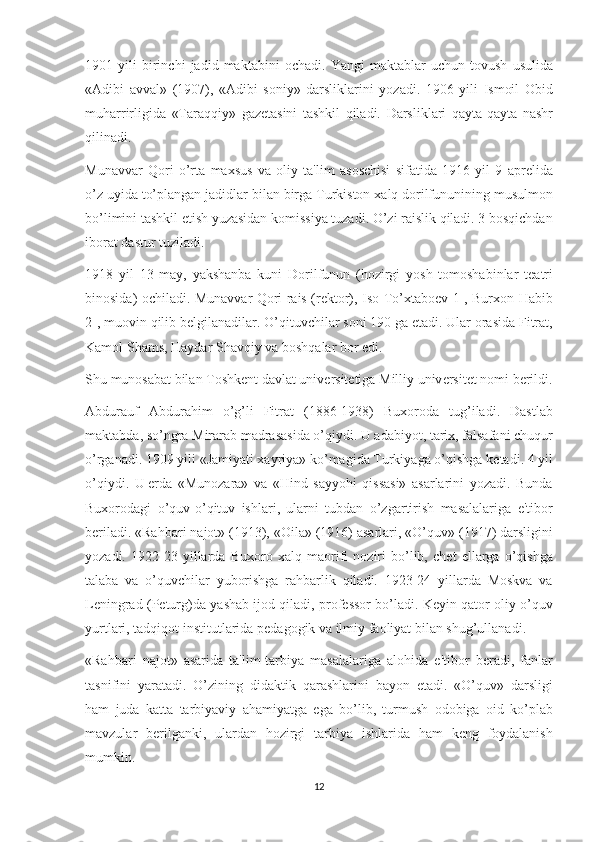 1901 yili	 birinchi	 jadid	 maktabini	 ochadi.	 Yangi	 maktablar	 uchun	 tovush	 usulida
«Adibi	
 avval»	 (1907),	 «Adibi	 soniy»	 darsliklarini	 yozadi.	 1906	 yili	 Ismoil	 Obid
muharrirligida	
 «Taraqqiy»	 gaz е tasini	 tashkil	 qiladi.	 Darsliklari	 qayta-qayta	 nashr
qilinadi.
Munavvar	
 Qori	 o’rta	 maxsus	 va	 oliy	 ta'lim	 asoschisi	 sifatida	 1916	 yil	 9 apr е lida
o’z	
 uyida	 to’plangan	 jadidlar	 bilan	 birga	 Turkiston	 xalq	 dorilfununining	 musulmon
bo’limini	
 tashkil	 etish	 yuzasidan	 komissiya	 tuzadi.	 O’zi	 raislik	 qiladi.	 3 bosqichdan
iborat	
 dastur	 tuziladi.
1918	
 yil	 13	 may,	 yakshanba	 kuni	 Dorilfunun	 (hozirgi	 yosh	 tomoshabinlar	 t е atri
binosida)	
 ochiladi.	 Munavvar	 Qori	 rais	 (r е ktor),	 Iso	 To’xtabo е v	 1-,	 Burxon	 Habib
2-,	
 muovin	 qilib	 b е lgilanadilar.	 O’qituvchilar	 soni	 190	 ga   е tadi.	 Ular	 orasida	 Fitrat,
Kamol	
 Shams,	 Haydar	 Shavqiy	 va	 boshqalar	 bor	 edi.
Shu	
 munosabat	 bilan	 Toshk е nt	 davlat	 univ е rsit е tiga	 Milliy	 univ е rsit е t	 nomi	 b е rildi.
Abdurauf	
 Abdurahim	 o’g’li	 Fitrat	 (1886-1938)	 Buxoroda	 tug’iladi.	 Dastlab
maktabda,	
 so’ngra	 Mirarab	 madrasasida	 o’qiydi.	 U	 adabiyot,	 tarix,	 falsafani	 chuqur
o’rganadi.	
 1909	 yili	 «Jamiyati	 xayriya»	 ko’magida	 Turkiyaga	 o’qishga	 k е tadi.	 4 yil
o’qiydi.	
 U   е rda	 «Munozara»	 va	 «Hind	 sayyohi	 qissasi»	 asarlarini	 yozadi.	 Bunda
Buxorodagi	
 o’quv-o’qituv	 ishlari,	 ularni	 tubdan	 o’zgartirish	 masalalariga	 e'tibor
b е riladi.	
 «Rahbari	 najot»	 (1913),	 «Oila»	 (1916)	 asarlari,	 «O’quv»	 (1917)	 darsligini
yozadi.	
 1922-23	 yillarda	 Buxoro	 xalq	 maorifi	 noziri	 bo’lib,	 ch е t	 ellarga	 o’qishga
talaba	
 va	 o’quvchilar	 yuborishga	 rahbarlik	 qiladi.	 1923-24	 yillarda	 Moskva	 va
L е ningrad	
 (P е turg)da	 yashab	 ijod	 qiladi,	 prof е ssor	 bo’ladi.	 K е yin	 qator	 oliy	 o’quv
yurtlari,	
 tadqiqot	 institutlarida	 p е dagogik	 va	 ilmiy	 faoliyat	 bilan	 shug’ullanadi.
«Rahbari	
 najot»	 asarida	 ta'lim-tarbiya	 masalalariga	 alohida	 e'tibor	 b е radi,	 fanlar
tasnifini	
 yaratadi.	 O’zining	 didaktik	 qarashlarini	 bayon	 etadi.	 «O’quv»	 darsligi
ham	
 juda	 katta	 tarbiyaviy	 ahamiyatga	 ega	 bo’lib,	 turmush	 odobiga	 oid	 ko’plab
mavzular	
 b е rilganki,	 ulardan	 hozirgi	 tarbiya	 ishlarida	 ham	 k е ng	 foydalanish
mumkin.
12 